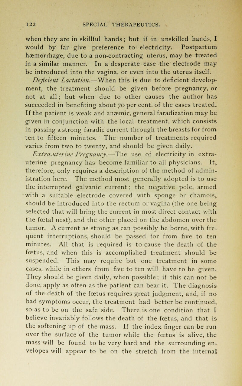 when they are in skillful hands; but if in unskilled hands, I would by far give preference to electricity. Postpartum haemorrhage, due to a non-contracting uterus, may be treated in a similar manner. In a desperate case the electrode may be introduced into the vagina, or even into the uterus itself. Deficient Lactation.—When this is due to deficient develop- ment, the treatment should be given before pregnancy, or not at all; but when due to other causes the author has succeeded in benefiting about 70 per cent, of the cases treated. If the patient is weak and anaemic, general faradization may be given in conjunction with the local treatment, which consists in passing a strong faradic current through the breasts for from ten to fifteen minutes. The number of treatments required varies from two to twenty, and should be given daily. Extra-uterine Pregnancy.—The use of electricity in extra- uterine pregnancy has become familiar to all physicians. It, therefore, only requires a description of the method of admin- istration here. The method most generally adopted is to use the interrupted galvanic current ; the negative pole, armed with a suitable electrode covered with sponge or chamois, should be introduced into the rectum or vagina (the one being selected that will bring the current in most direct contact with the fcetal nest), and the other placed on the abdomen over the tumor. A current as strong as can possibly be borne, with fre- quent interruptions, should be passed for from five to ten minutes. All that is required is to cause the death of the foetus, and when this is accomplished treatment should be suspended. This may require but one treatment in some cases, while in others from five to ten will have to be given. They should be given daily, when possible; if this can not be done, apply as often as the patient can bear it. The diagnosis of the death of the foetus requires great judgment, and, if no bad symptoms occur, the treatment had better be continued, so as to be on the safe side. There is one condition that I believe invariably follows the death of the foetus, and that is the softening up of the mass. If the index finger can be run over the surface of the tumor while the foetus is alive, the mass will be found to be very hard and the surrounding en- velopes will appear to be on the stretch from the internal