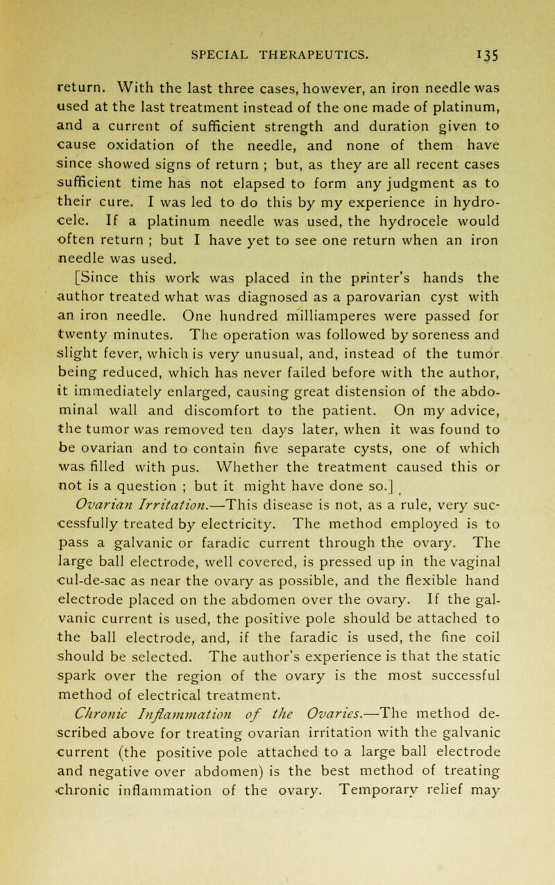 return. With the last three cases, however, an iron needle was used at the last treatment instead of the one made of platinum, and a current of sufficient strength and duration given to cause oxidation of the needle, and none of them have since showed signs of return ; but, as they are all recent cases sufficient time has not elapsed to form any judgment as to their cure. I was led to do this by my experience in hydro- cele. If a platinum needle was used, the hydrocele would often return ; but I have yet to see one return when an iron needle was used. [Since this work was placed in the printer's hands the author treated what was diagnosed as a parovarian cyst with an iron needle. One hundred milliamperes were passed for twenty minutes. The operation was followed by soreness and slight fever, which is very unusual, and, instead of the tumor being reduced, which has never failed before with the author, it immediately enlarged, causing great distension of the abdo- minal wall and discomfort to the patient. On my advice, the tumor was removed ten days later, when it was found to be ovarian and to contain five separate cysts, one of which was filled with pus. Whether the treatment caused this or not is a question ; but it might have done so.] Ovarian Irritation.—This disease is not, as a rule, very suc- cessfully treated by electricity. The method employed is to pass a galvanic or faradic current through the ovary. The large ball electrode, well covered, is pressed up in the vaginal cul-de-sac as near the ovary as possible, and the flexible hand electrode placed on the abdomen over the ovary. If the gal- vanic current is used, the positive pole should be attached to •the ball electrode, and, if the faradic is used, the fine coil should be selected. The author's experience is that the static spark over the region of the ovary is the most successful method of electrical treatment. Chronic Inflammation of the Ovaries.—The method de- scribed above for treating ovarian irritation with the galvanic current (the positive pole attached to a large ball electrode and negative over abdomen) is the best method of treating chronic inflammation of the ovary. Temporary relief may