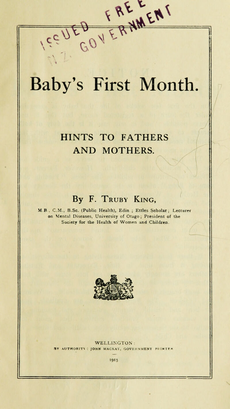 HINTS TO FATHERS AND MOTHERS. By F. Truby King, MB , CM., B.Sc. (Public Health), Edin ; Ettles Scholar; Lecturer on Mental Diseases, University of Otago ; President of the Society for the Health of Women and Children. WELLINGTON : fSV AUTHORITY : JOHN MACKAV, GOVKK N MENT PI:INTEX