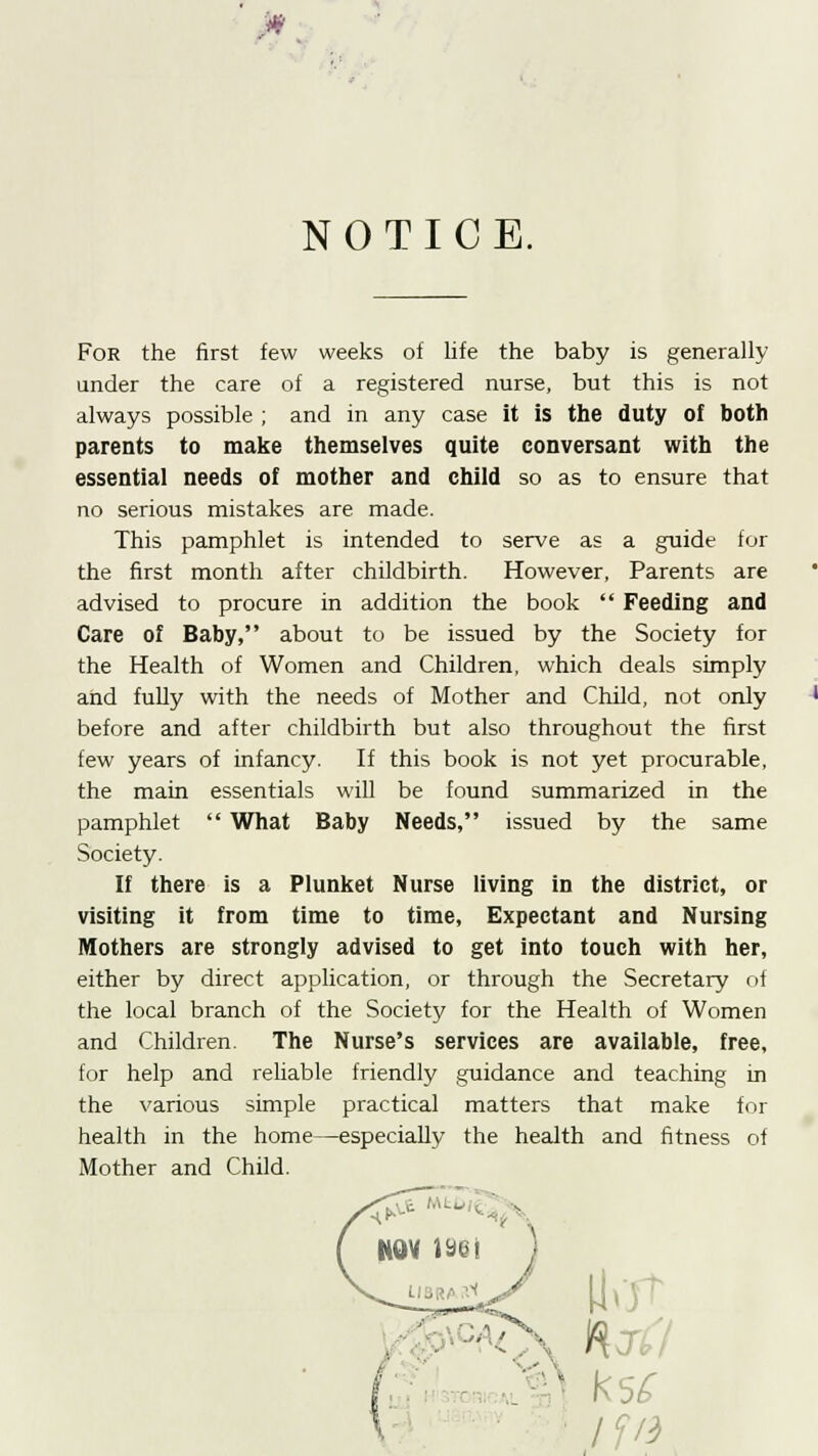 NOTICE. For the first few weeks of life the baby is generally under the care of a registered nurse, but this is not always possible ; and in any case it is the duty of both parents to make themselves quite conversant with the essential needs of mother and child so as to ensure that no serious mistakes are made. This pamphlet is intended to serve as a guide for the first month after childbirth. However, Parents are advised to procure in addition the book  Feeding and Care of Baby, about to be issued by the Society for the Health of Women and Children, which deals simply and fully with the needs of Mother and Child, not only before and after childbirth but also throughout the first few years of infancy. If this book is not yet procurable, the main essentials will be found summarized in the pamphlet  What Baby Needs, issued by the same Society. If there is a Plunket Nurse living in the district, or visiting it from time to time, Expectant and Nursing Mothers are strongly advised to get into touch with her, either by direct application, or through the Secretary of the local branch of the Society for the Health of Women and Children. The Nurse's services are available, free, for help and reliable friendly guidance and teaching in the various simple practical matters that make for health in the home—especially the health and fitness of Mother and Child.