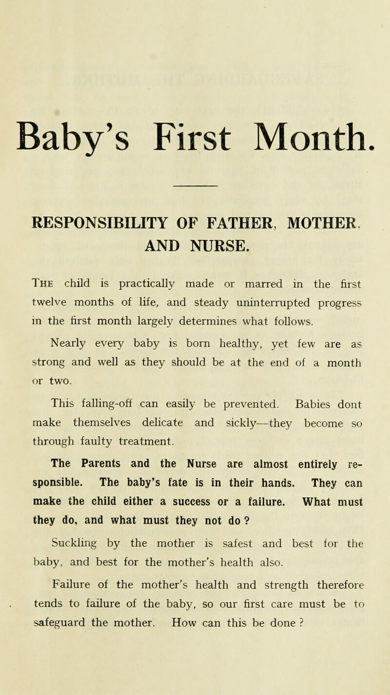 RESPONSIBILITY OF FATHER, MOTHER AND NURSE. The child is practically made or marred in the first twelve months of life, and steady uninterrupted progress in the first month largely determines what follows. Nearly every baby is born healthy, yet few are as strong and well as they should be at the end of a month or two. This falling-off can easily be prevented. Babies dont make themselves delicate and sickly—they become so through faulty treatment. The Parents and the Nurse are almost entirely re- sponsible. The baby's fate is in their hands. They can make the child either a success or a failure. What must they do, and what must they not do ? Suckling by the mother is safest and best for the baby, and best for the mother's health also. Failure of the mother's health and strength therefore tends to failure of the baby, so our first care must be to safeguard the mother. How can this be done ?