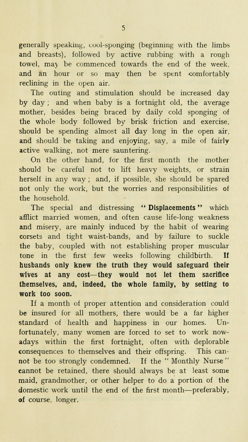 generally speaking, cool-sponging (beginning with the limbs and breasts), followed by active rubbing with a rough towel, may be commenced towards the end of the week, and an hour or so may then be spent comfortably reclining in the open air. The outing and stimulation should be increased day by day ; and when baby is a fortnight old, the average mother, besides being braced by daily cold sponging of the whole body followed by brisk friction and exercise, should be spending almost all day long in the open air, and should be taking and enjoying, say, a mile of fairly active walking, not mere sauntering. On the other hand, for the first month the mother should be careful not to lift heavy weights, or strain herself in any way ; and, if possible, she should be spared not only the work, but the worries and responsibilities of the household. The special and distressing  Displacements which afflict married women, and often cause life-long weakness and misery, are mainly induced by the habit of wearing corsets and tight waist-bands, and by failure to suckle the baby, coupled with not establishing proper muscular tone in the first few weeks following childbirth. If husbands only knew the truth they would safeguard their wives at any cost—they would not let them sacrifice themselves, and, indeed, the whole family, by setting to work too soon. If a month of proper attention and consideration could be insured for all mothers, there would be a far higher standard of health and happiness in our homes. Un- fortunately, many women are forced to set to work now- adays within the first fortnight, often with deplorable consequences to themselves and their offspring. This can- not be too strongly condemned. If the  Monthly Nurse  cannot be retained, there should always be at least some maid, grandmother, or other helper to do a portion of the domestic work until the end of the first month—preferably, of course, longer.