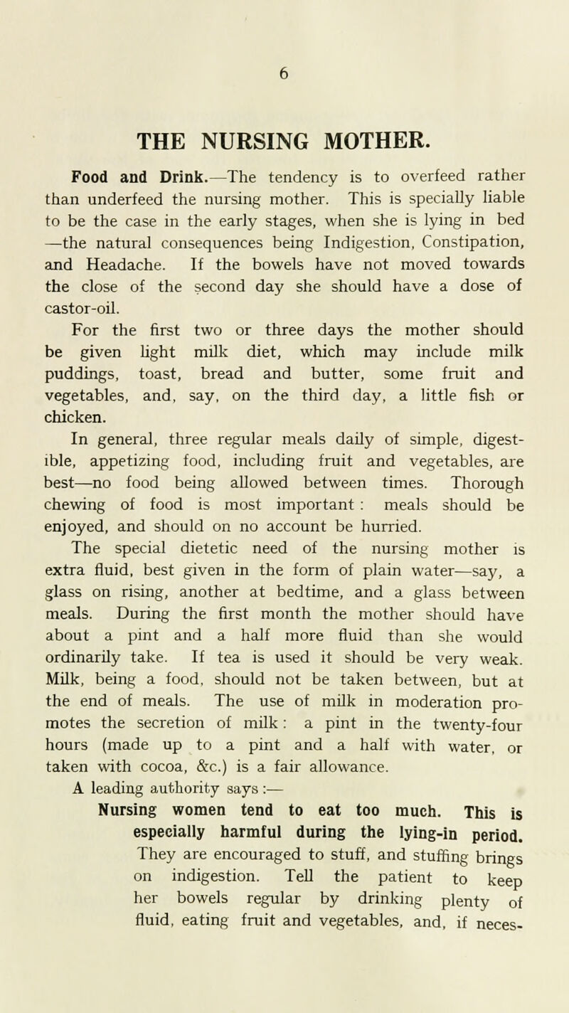 Food and Drink.—The tendency is to overfeed rather than underfeed the nursing mother. This is specially liable to be the case in the early stages, when she is lying in bed —the natural consequences being Indigestion, Constipation, and Headache. If the bowels have not moved towards the close of the second day she should have a dose of castor-oil. For the first two or three days the mother should be given light milk diet, which may include milk puddings, toast, bread and butter, some fruit and vegetables, and, say, on the third day, a little fish or chicken. In general, three regular meals daily of simple, digest- ible, appetizing food, including fruit and vegetables, are best—no food being allowed between times. Thorough chewing of food is most important : meals should be enjoyed, and should on no account be hurried. The special dietetic need of the nursing mother is extra fluid, best given in the form of plain water—say, a glass on rising, another at bedtime, and a glass between meals. During the first month the mother should have about a pint and a half more fluid than she would ordinarily take. If tea is used it should be very weak. Milk, being a food, should not be taken between, but at the end of meals. The use of milk in moderation pro- motes the secretion of milk: a pint in the twenty-four hours (made up to a pint and a half with water, or taken with cocoa, &c.) is a fair allowance. A leading authority says :— Nursing women tend to eat too much. This is especially harmful during the lying-in period. They are encouraged to stuff, and stuffing brines on indigestion. Tell the patient to keep her bowels regular by drinking plenty of fluid, eating fruit and vegetables, and, if neces-