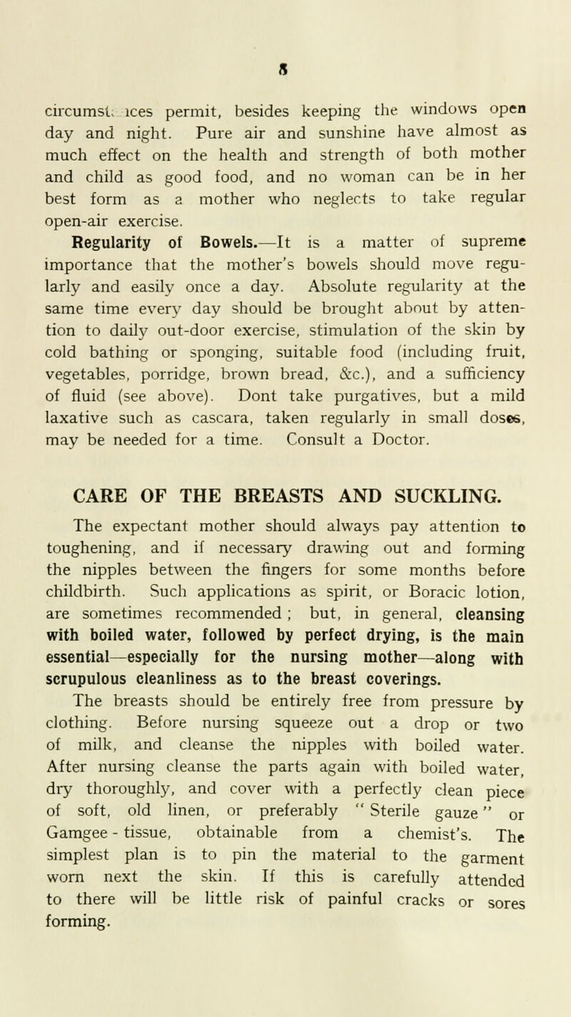 circumst ices permit, besides keeping the windows open day and night. Pure air and sunshine have almost as much effect on the health and strength of both mother and child as good food, and no woman can be in her best form as a mother who neglects to take regular open-air exercise. Regularity of Bowels.—It is a matter of supreme importance that the mother's bowels should move regu- larly and easily once a day. Absolute regularity at the same time every day should be brought about by atten- tion to daily out-door exercise, stimulation of the skin by cold bathing or sponging, suitable food (including fruit, vegetables, porridge, brown bread, &c), and a sufficiency of fluid (see above). Dont take purgatives, but a mild laxative such as cascara, taken regularly in small doses, may be needed for a time. Consult a Doctor. CARE OF THE BREASTS AND SUCKLING. The expectant mother should always pay attention to toughening, and if necessary drawing out and forming the nipples between the fingers for some months before childbirth. Such applications as spirit, or Boracic lotion, are sometimes recommended ; but, in general, cleansing with boiled water, followed by perfect drying, is the main essential—especially for the nursing mother—along with scrupulous cleanliness as to the breast coverings. The breasts should be entirely free from pressure by clothing. Before nursing squeeze out a drop or two of milk, and cleanse the nipples with boiled water. After nursing cleanse the parts again with boiled water, dry thoroughly, and cover with a perfectly clean piece of soft, old linen, or preferably  Sterile gauze or Gamgee - tissue, obtainable from a chemist's. The simplest plan is to pin the material to the garment worn next the skin. If this is carefully attended to there will be little risk of painful cracks or sores forming.