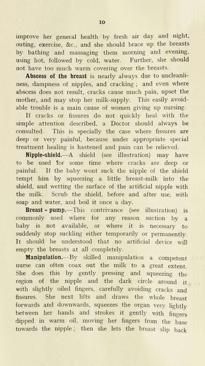 improve her general health by fresh air day and night, outing, exercise, &c, and she should brace up the breasts by bathing and massaging them morning and evening, using hot, followed by cold, water. Further, she should not have too much warm covering over the breasts. Abscess of the breast is nearly always due to uncleanli- ness, dampness of nipples, and cracking ; and even where abscess does not result, cracks cause much pain, upset the mother, and may stop her milk-supply. This easily avoid- able trouble is a main cause of women giving up nursing. If cracks or fissures do not quickly heal with the simple attention described, a Doctor should always be consulted. This is specially the case where fissures are deep or very painful, because under appropriate special treatment healing is hastened and pain can be relieved. Nipple-shield.—A shield (see illustration) may have to be used for some time where cracks are deep or painful. If the baby wont suck the nipple of the shield tempt him by squeezing a little breast-milk into the shield, and wetting the surface of the artificial nipple with the milk. Scrub the shield, before and after use, with soap and water, and boil it once a day. Breast - pump.—This contrivance (see illustration) is commonly used where for any reason suction by a baby is not available, or where it is necessary to suddenly stop suckling either temporarily or permanently. It should be understood that no artificial device will empty the breasts at all completely. Manipulation.—By skilled manipulation a competent nurse can often coax out the milk to a great extent. She does this by gently pressing and squeezing the region of the nipple and the dark circle around it with slightly oiled fingers, carefully avoiding cracks and fissures. She next lifts and draws the whole breast forwards and downwards, squeezes the organ very lightly between her hands and strokes it gently with fingers dipped in warm oil, moving her fingers from the base towards the nipple ; then she lets the breast slip back