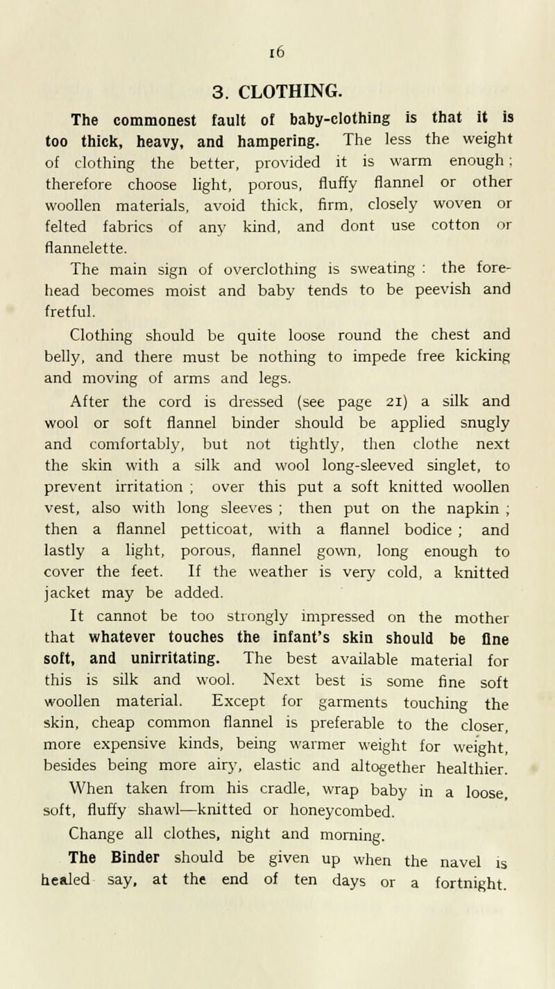3. CLOTHING. The commonest fault of baby-clothing is that it is too thick, heavy, and hampering. The less the weight of clothing the better, provided it is warm enough; therefore choose light, porous, fluffy flannel or other woollen materials, avoid thick, firm, closely woven or felted fabrics of any kind, and dont use cotton or flannelette. The main sign of overclothing is sweating : the fore- head becomes moist and baby tends to be peevish and fretful. Clothing should be quite loose round the chest and belly, and there must be nothing to impede free kicking and moving of arms and legs. After the cord is dressed (see page 21) a silk and wool or soft flannel binder should be applied snugly and comfortably, but not tightly, then clothe next the skin with a silk and wool long-sleeved singlet, to prevent irritation ; over this put a soft knitted woollen vest, also with long sleeves ; then put on the napkin ; then a flannel petticoat, with a flannel bodice ; and lastly a light, porous, flannel gown, long enough to cover the feet. If the weather is very cold, a knitted jacket may be added. It cannot be too strongly impressed on the mother that whatever touches the infant's skin should be fine soft, and unirritating. The best available material for this is silk and wool. Next best is some fine soft woollen material. Except for garments touching the skin, cheap common flannel is preferable to the closer, more expensive kinds, being warmer weight for weight, besides being more airy, elastic and altogether healthier. When taken from his cradle, wrap baby in a loose soft, fluffy shawl—knitted or honeycombed. Change all clothes, night and morning. The Binder should be given up when the navel is healed say, at the end of ten days or a fortnight.