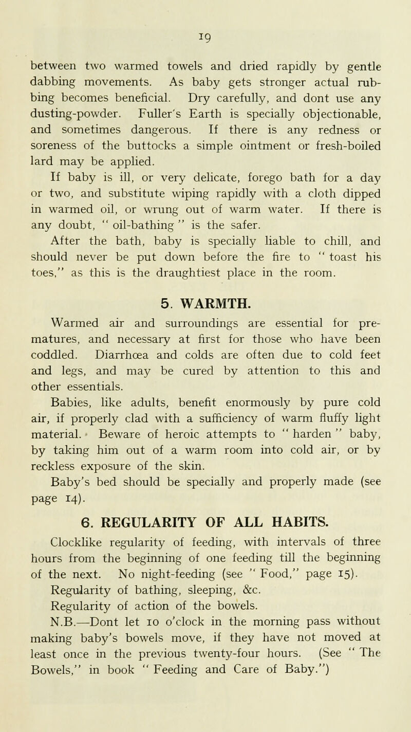 *9 between two warmed towels and dried rapidly by gentle dabbing movements. As baby gets stronger actual rub- bing becomes beneficial. Dry carefully, and dont use any dusting-powder. Fuller's Earth is specially objectionable, and sometimes dangerous. If there is any redness or soreness of the buttocks a simple ointment or fresh-boiled lard may be applied. If baby is ill, or very delicate, forego bath for a day or two, and substitute wiping rapidly with a cloth dipped in warmed oil, or wrung out of warm water. If there is any doubt,  oil-bathing  is the safer. After the bath, baby is specially liable to chill, and should never be put down before the fire to  toast his toes, as this is the draughtiest place in the room. 5 WARMTH. Warmed air and surroundings are essential for pre- matures, and necessary at first for those who have been coddled. Diarrhoea and colds are often due to cold feet and legs, and may be cured by attention to this and other essentials. Babies, like adults, benefit enormously by pure cold air, if properly clad with a sufficiency of warm fluffy light material. Beware of heroic attempts to  harden  baby, by taking him out of a warm room into cold air, or by reckless exposure of the skin. Baby's bed should be specially and properly made (see page 14). 6. REGULARITY OF ALL HABITS. Clocklike regularity of feeding, with intervals of three hours from the beginning of one feeding till the beginning of the next. No night-feeding (see  Food, page 15). Regularity of bathing, sleeping, &c. Regularity of action of the bowels. N.B.—Dont let 10 o'clock in the morning pass without making baby's bowels move, if they have not moved at least once in the previous twenty-four hours. (See  The Bowels, in book  Feeding and Care of Baby.)