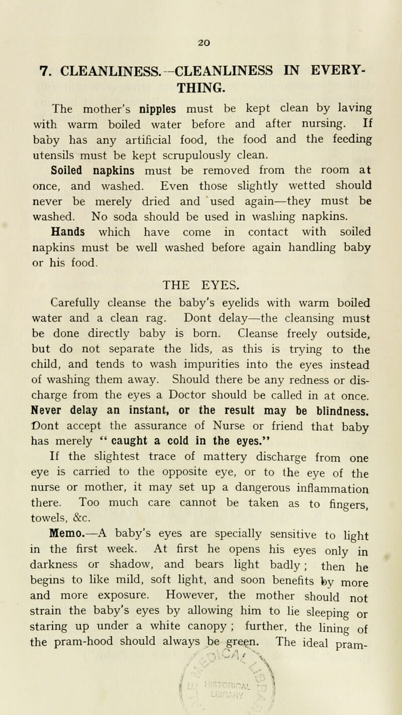 7. CLEANLINESS. -CLEANLINESS IN EVERY- THING. The mother's nipples must be kept clean by laving with warm boiled water before and after nursing. If baby has any artificial food, the food and the feeding utensils must be kept scrupulously clean. Soiled napkins must be removed from the room at once, and washed. Even those slightly wetted should never be merely dried and used again—they must be washed. No soda should be used in washing napkins. Hands which have come in contact with soiled napkins must be well washed before again handling baby or his food. THE EYES. Carefully cleanse the baby's eyelids with warm boiled water and a clean rag. Dont delay—the cleansing must be done directly baby is born. Cleanse freely outside, but do not separate the lids, as this is trying to the child, and tends to wash impurities into the eyes instead of washing them away. Should there be any redness or dis- charge from the eyes a Doctor should be called in at once. Never delay an instant, or the result may be blindness. Dont accept the assurance of Nurse or friend that baby has merely  caught a cold in the eyes. If the slightest trace of mattery discharge from one eye is carried to the opposite eye, or to the eye of the nurse or mother, it may set up a dangerous inflammation there. Too much care cannot be taken as to fingers, towels, &c. Memo.—A baby's eyes are specially sensitive to light in the first week. At first he opens his eyes only in darkness or shadow, and bears light badly; then he begins to like mild, soft light, and soon benefits by more and more exposure. However, the mother should not strain the baby's eyes by allowing him to lie sleeping or staring up under a white canopy ; further, the lining of the pram-hood should always be green. The ideal pram- '