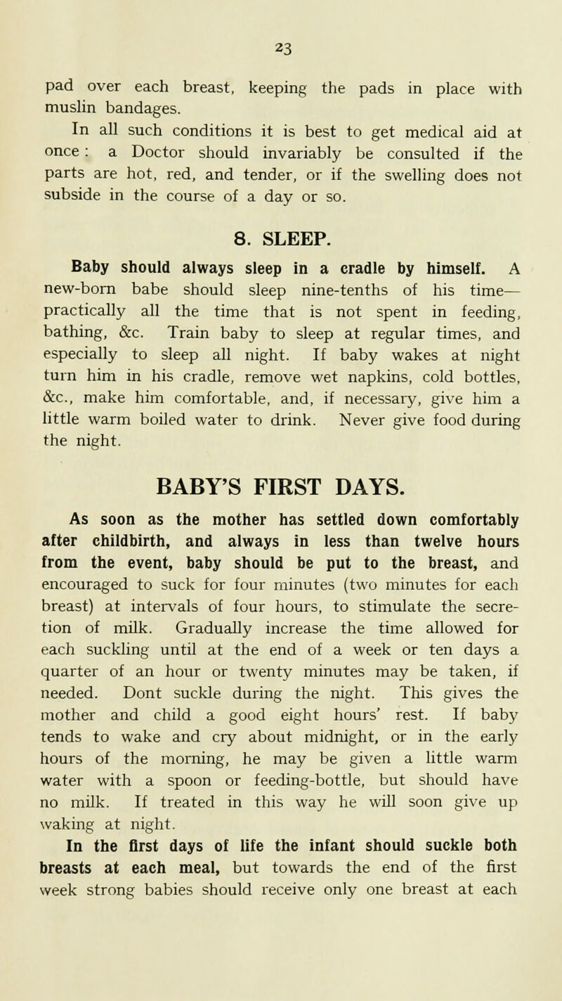 pad over each breast, keeping the pads in place with muslin bandages. In all such conditions it is best to get medical aid at once: a Doctor should invariably be consulted if the parts are hot, red, and tender, or if the swelling does not subside in the course of a day or so. 8. SLEEP. Baby should always sleep in a cradle by himself. A new-born babe should sleep nine-tenths of his time— practically all the time that is not spent in feeding, bathing, &c. Train baby to sleep at regular times, and especially to sleep all night. If baby wakes at night turn him in his cradle, remove wet napkins, cold bottles, &c, make him comfortable, and, if necessary, give him a little warm boiled water to drink. Never give food during the night. BABY'S FIRST DAYS. As soon as the mother has settled down comfortably after childbirth, and always in less than twelve hours from the event, baby should be put to the breast, and encouraged to suck for four minutes (two minutes for each breast) at intervals of four hours, to stimulate the secre- tion of milk. Gradually increase the time allowed for each suckling until at the end of a week or ten days a quarter of an hour or twenty minutes may be taken, if needed. Dont suckle during the night. This gives the mother and child a good eight hours' rest. If baby tends to wake and cry about midnight, or in the early hours of the morning, he may be given a little warm water with a spoon or feeding-bottle, but should have no milk. If treated in this way he will soon give up waking at night. In the first days of life the infant should suckle both breasts at each meal, but towards the end of the first week strong babies should receive only one breast at each