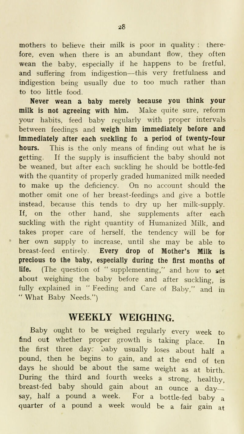 mothers to believe their milk is poor in quality : there- fore, even when there is an abundant flow, they often wean the baby, especially if he happens to be fretful, and suffering from indigestion—this very fretfulness and indigestion being usually due to too much rather than to too little food. Never wean a baby merely because you think your milk is not agreeing with him. Make quite sure, reform your habits, feed baby regularly with proper intervals between feedings and weigh him immediately before and immediately after each suckling fo a period of twenty-four hours. This is the only means of finding out what he is getting. If the supply is insufficient the baby should not be weaned, but after each suckling he should be bottle-fed with the quantity of properly graded humanized milk needed to make up the deficiency. On no account should the mother omit one of her breast-feedings and give a bottle instead, because this tends to dry up her milk-supply. If, on the other hand, she supplements after each suckling with the right quantity of Humanized Milk, and takes proper care of herself, the tendency will be for her own supply to increase, until she may be able to breast-feed entirely. Every drop of Mother's Milk is precious to the baby, especially during the first months of life. (The question of  supplementing, and how to set about weighing the baby before and after suckling, is fully explained in  Feeding and Care of Baby, and in  What Baby Needs.) WEEKLY WEIGHING. Baby ought to be weighed regularly every week to find out whether proper growth is taking place. In the first three day: baby usually loses about half a pound, then he begins to gain, and at the end of ten days he should be about the same weight as at birth During the third and fourth weeks a strong, healthy breast-fed baby should gain about an ounce a day say, half a pound a week. For a bottle-fed baby a quarter of a pound a week would be a fair gain at