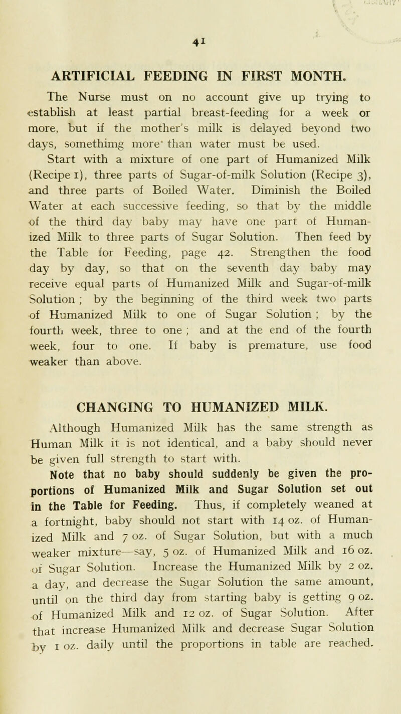 ARTIFICIAL FEEDING IN FIRST MONTH. The Nurse must on no account give up trying to establish at least partial breast-feeding for a week or more, but if the mother's milk is delayed beyond two days, somethimg more than water must be used. Start with a mixture of one part of Humanized Milk (Recipe i), three parts of Sugar-of-milk Solution (Recipe 3), and three parts of Boiled Water. Diminish the Boiled Water at each successive feeding, so that by the middle of the third day baby may have one part of Human- ized Milk to three parts of Sugar Solution. Then feed by the Table for Feeding, page 42. Strengthen the food day by day, so that on the seventh day baby may receive equal parts of Humanized Milk and Sugar-of-milk Solution ; by the beginning of the third week two parts of Humanized Milk to one of Sugar Solution ; by the fourth week, three to one ; and at the end of the fourth week, four to one. If baby is premature, use food weaker than above. CHANGING TO HUMANIZED MILK. Although Humanized Milk has the same strength as Human Milk it is not identical, and a baby should never b>e given full strength to start with. Note that no baby should suddenly be given the pro- portions of Humanized Milk and Sugar Solution set out in the Table for Feeding. Thus, if completely weaned at a fortnight, baby should not start with 14 oz. of Human- ized Milk and 7 oz. of Sugar Solution, but with a much weaker mixture—say, 5 oz. of Humanized Milk and 16 oz. of Sugar Solution. Increase the Humanized Milk by 2 oz. a day, and decrease the Sugar Solution the same amount, until on the third day from starting baby is getting 9 oz. of Humanized Milk and 12 oz. of Sugar Solution. After that increase Humanized Milk and decrease Sugar Solution by 1 oz. daily until the proportions in table are reached.