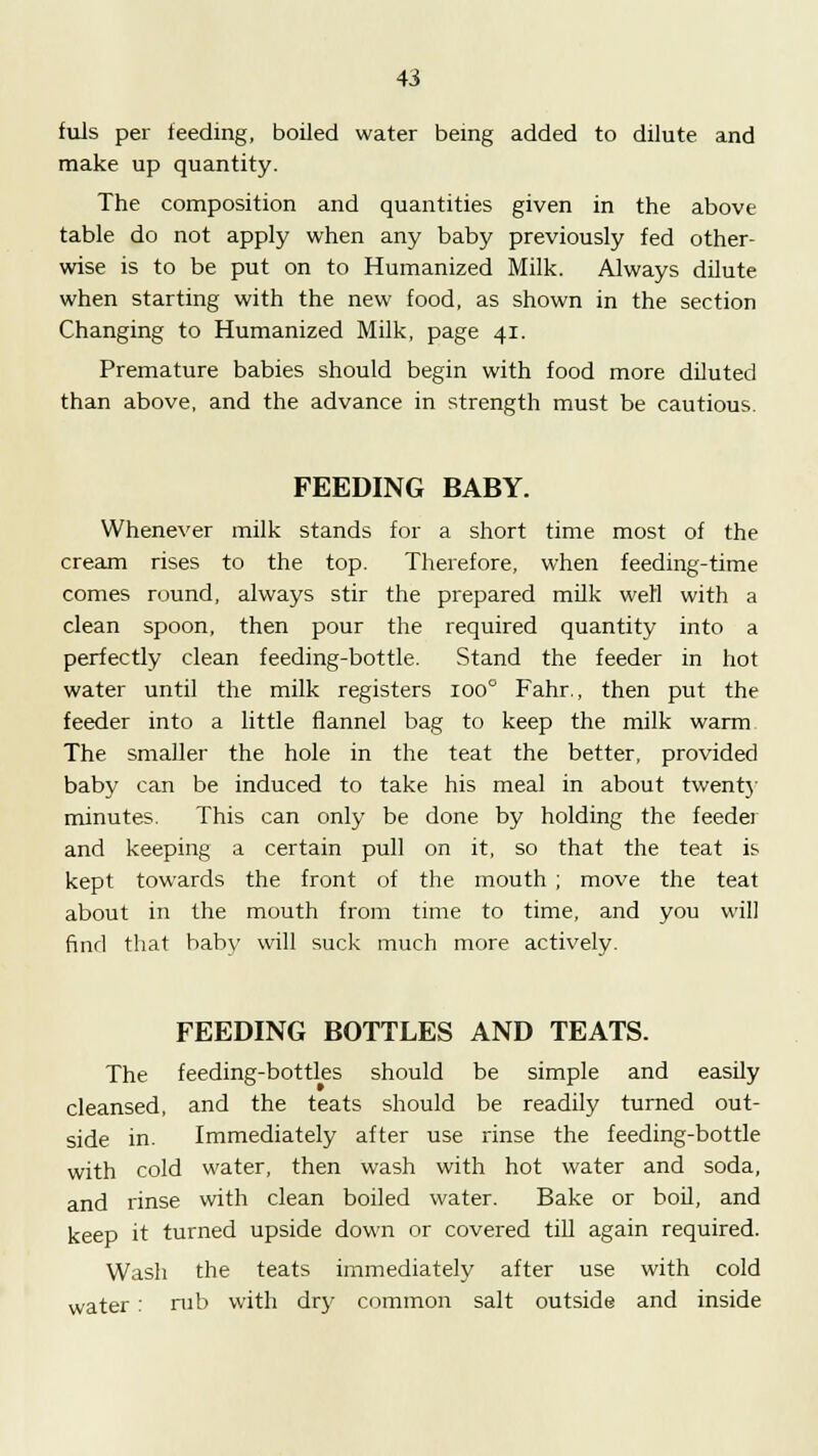 fuls per feeding, boiled water being added to dilute and make up quantity. The composition and quantities given in the above table do not apply when any baby previously fed other- wise is to be put on to Humanized Milk. Always dilute when starting with the new food, as shown in the section Changing to Humanized Milk, page 41. Premature babies should begin with food more diluted than above, and the advance in strength must be cautious. FEEDING BABY. Whenever milk stands for a short time most of the cream rises to the top. Therefore, when feeding-time comes round, always stir the prepared milk well with a clean spoon, then pour the required quantity into a perfectly clean feeding-bottle. Stand the feeder in hot water until the milk registers 100° Fahr., then put the feeder into a little flannel bag to keep the milk warm The smaller the hole in the teat the better, provided baby can be induced to take his meal in about twenty minutes. This can only be done by holding the feeder and keeping a certain pull on it, so that the teat is kept towards the front of the mouth ; move the teat about in the mouth from time to time, and you will find that baby will suck much more actively. FEEDING BOTTLES AND TEATS. The feeding-bottles should be simple and easily cleansed, and the teats should be readily turned out- side in. Immediately after use rinse the feeding-bottle with cold water, then wash with hot water and soda, and rinse with clean boiled water. Bake or boil, and keep it turned upside down or covered till again required. Wash the teats immediately after use with cold water: nib with dry common salt outside and inside