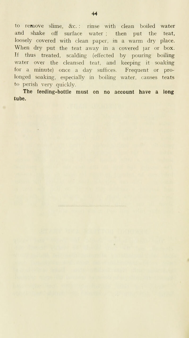 to remove slime, &c. : rinse with clean boiled water and shake off surface water ; then put the teat, loosely covered with clean paper, in a warm dry place. When dry put the teat away in a covered jar or box. If thus treated, scalding (effected by pouring boiling water over the cleansed teat, and keeping it soaking for a minute) once a day suffices. Frequent or pro- longed soaking, especially in boiling water, causes teats to perish very quickly. The feeding-bottle must on no account have a long tube.