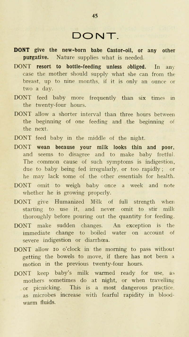 DONT. DONT give the new-born babe Castor-oil, or any other purgative. Nature supplies what is needed. DONT resort to bottle-feeding unless obliged. In any case the mother should supply what she can from the breast, up to nine months, if it is only an ounce or two a day. DONT feed baby more frequently than six times in the twenty-four hours. DONT allow a shorter interval than three hours between the beginning of one feeding and the beginning of the next. DONT feed baby in the middle of the night. DONT wean because your milk looks thin and poor, and seems to disagree and to make baby fretful. The common cause of such symptoms is indigestion, due to baby being fed irregularly, or too rapidly ; or he may lack some of the other essentials for health. DONT omit to weigh baby once a week and note whether he is growing properly. DONT give Humanized Milk of full strength when starting to use it, and never omit to stir milk thoroughly before pouring out the quantity for feeding. DONT make sudden changes. An exception is the immediate change to boiled water on account of severe indigestion or diarrhoea. DONT allow 10 o'clock in the morning to pass without getting the bowels to move, if there has not been a motion in the previous twenty-four hours. DONT keep baby's milk wanned ready for use, as mothers sometimes do at night, or when travelling or picnicking. This is a most dangerous practice, as microbes increase with fearful rapidity in blood- warm fluids.