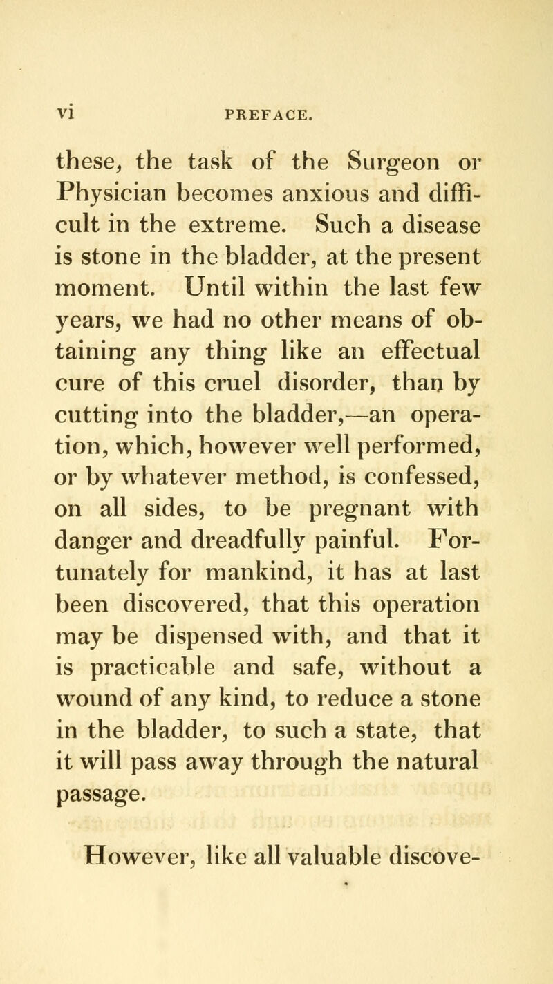 these, the task of the Surgeon or Physician becomes anxious and diffi- cult in the extreme. Such a disease is stone in the bladder, at the present moment. Until within the last few years, we had no other means of ob- taining any thing like an effectual cure of this cruel disorder, than by cutting into the bladder,—an opera- tion, which, however well performed, or by whatever method, is confessed, on all sides, to be pregnant with danger and dreadfully painful. For- tunately for mankind, it has at last been discovered, that this operation may be dispensed with, and that it is practicable and safe, without a wound of any kind, to reduce a stone in the bladder, to such a state, that it will pass away through the natural passage. However, like all valuable discove-