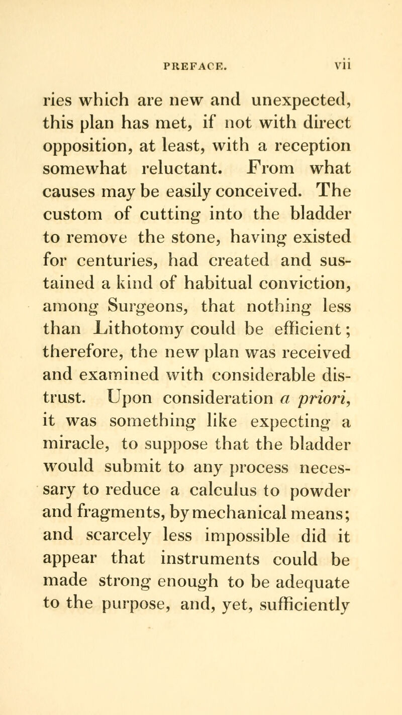 pies which are new and unexpected, this plan has met, if not with direct opposition, at least, with a reception somewhat reluctant. From what causes may be easily conceived. The custom of cutting into the bladder to remove the stone, having existed for centuries, had created and sus- tained a kind of habitual conviction, among Surgeons, that nothing less than JLithotomy could be efficient; therefore, the new plan was received and examined with considerable dis- trust. Upon consideration a priori, it was something like expecting a miracle, to suppose that the bladder would submit to any process neces- sary to reduce a calculus to powder and fragments, by mechanical means; and scarcely less impossible did it appear that instruments could be made strong enough to be adequate to the purpose, and, yet, sufficiently