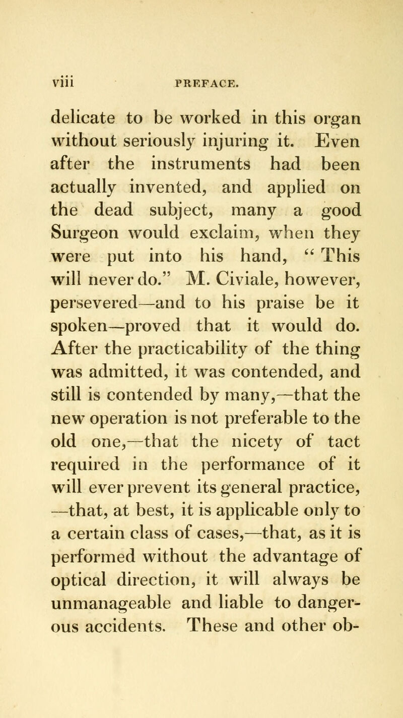 delicate to be worked in this organ without seriously injuring it. Even after the instruments had been actually invented, and applied on the dead subject, many a good Surgeon would exclaim, when they were put into his hand,  This will never do. M. Civiale, however, persevered—and to his praise be it spoken—proved that it would do. After the practicability of the thing was admitted, it was contended, and still is contended by many,—that the new operation is not preferable to the old one,—that the nicety of tact required in the performance of it will ever prevent its general practice, —that, at best, it is applicable only to a certain class of cases,—that, as it is performed without the advantage of optical direction, it will always be unmanageable and liable to danger- ous accidents. These and other ob-