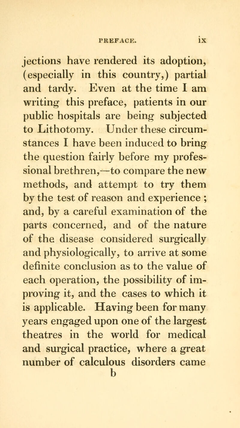 jections have rendered its adoption, (especially in this country,) partial and tardy. Even at the time I am writing this preface, patients in our public hospitals are being subjected to Lithotomy. Under these circum- stances I have been induced to bring the question fairly before my profes- sional brethren,—to compare the new methods, and attempt to try them by the test of reason and experience ; and, by a careful examination of the parts concerned, and of the nature of the disease considered surgically and physiologically, to arrive at some definite conclusion as to the value of each operation, the possibility of im- proving it, and the cases to which it is applicable. Having been for many years engaged upon one of the largest theatres in the world for medical and surgical practice, where a great number of calculous disorders came b