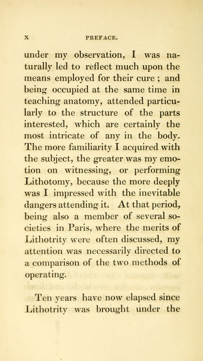 under my observation, I was na- turally led to reflect much upon the means employed for their cure ; and being occupied at the same time in teaching anatomy, attended particu- larly to the structure of the parts interested, which are certainly the most intricate of any in the body. The more familiarity I acquired with the subject, the greater was my emo- tion on witnessing, or performing Lithotomy, because the more deeply was I impressed with the inevitable dangers attending it. At that period, being also a member of several so- cieties in Paris, where the merits of Lithotrity were often discussed, my attention was necessarily directed to a comparison of the two methods of operating. Ten years have now elapsed since Lithotrity was brought under the