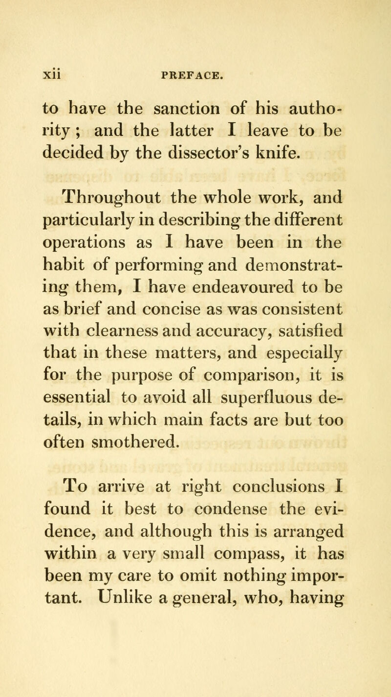 to have the sanction of his autho- rity ; and the latter I leave to be decided by the dissector's knife. Throughout the whole work, and particularly in describing the different operations as I have been in the habit of performing and demonstrat- ing them, I have endeavoured to be as brief and concise as was consistent with clearness and accuracy, satisfied that in these matters, and especially for the purpose of comparison, it is essential to avoid all superfluous de- tails, in which main facts are but too often smothered. To arrive at right conclusions I found it best to condense the evi- dence, and although this is arranged within a very small compass, it has been my care to omit nothing impor- tant. Unlike a general, who, having