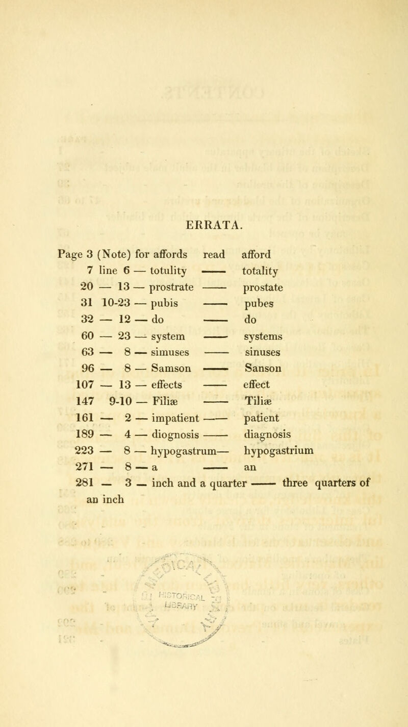 ERRATA. Page 3 (Note) for affords 7 line 6 — totulity 20 — 13 — prostrate 31 10-23 — pubis 32 — 12 — do 60 — 23 — system 63 — 8 — siniuses 96 — 8 — Samson 107 — 13 — effects 147 9-10 — Filial 161 — 2 — impatient 189 — 4 — diognosis read afford totality prostate pubes do systems sinuses Sanson effect Tilise patient diagnosis hypogastrium an 223 — 8 — hypogastrum— 271 — 8 —a 281 — 3 — inch and a quarter three quarters of an inch