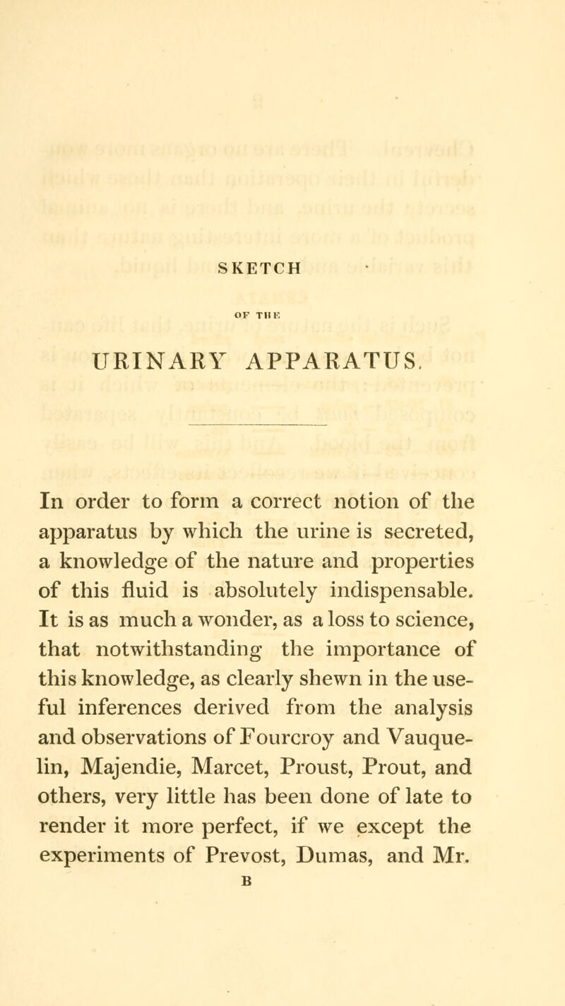 SKETCH URINARY APPARATUS In order to form a correct notion of the apparatus by which the urine is secreted, a knowledge of the nature and properties of this fluid is absolutely indispensable. It is as much a wonder, as a loss to science, that notwithstanding the importance of this knowledge, as clearly shewn in the use- ful inferences derived from the analysis and observations of Fourcroy and Vauque- lin, Majendie, Marcet, Proust, Prout, and others, very little has been done of late to render it more perfect, if we except the experiments of Prevost, Dumas, and Mr. B