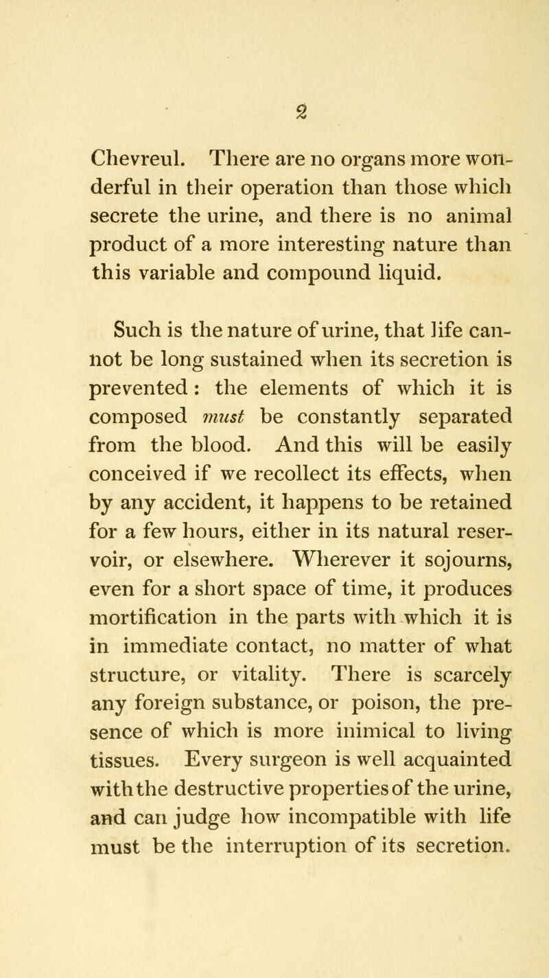 Chevreul. There are no organs more won- derful in their operation than those which secrete the urine, and there is no animal product of a more interesting nature than this variable and compound liquid. Such is the nature of urine, that life can- not be long sustained when its secretion is prevented: the elements of which it is composed must be constantly separated from the blood. And this will be easily conceived if we recollect its effects, when by any accident, it happens to be retained for a few hours, either in its natural reser- voir, or elsewhere. Wherever it sojourns, even for a short space of time, it produces mortification in the parts with which it is in immediate contact, no matter of what structure, or vitality. There is scarcely any foreign substance, or poison, the pre- sence of which is more inimical to living tissues. Every surgeon is well acquainted with the destructive properties of the urine, and can judge how incompatible with life must be the interruption of its secretion.