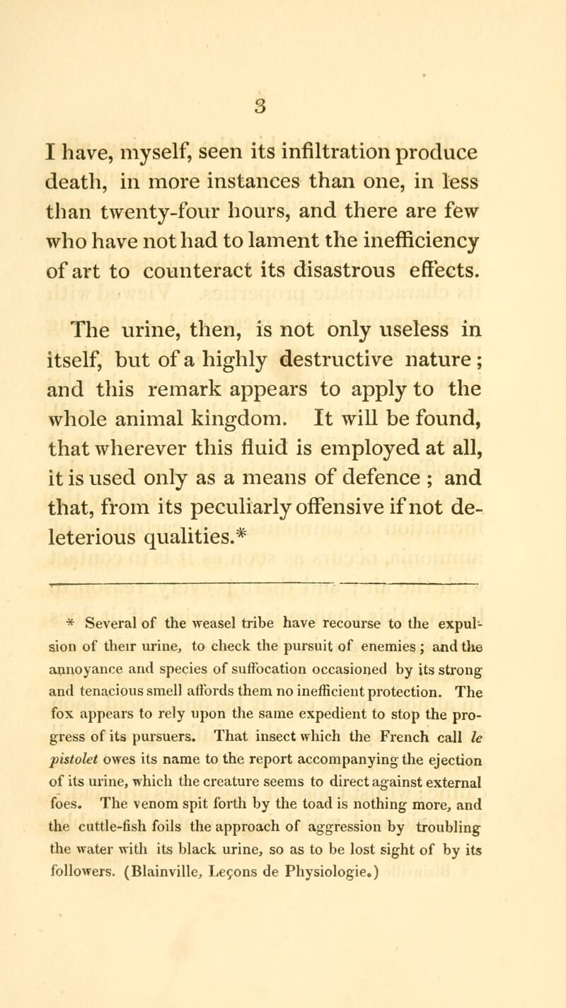 death, in more instances than one, in less than twenty-four hours, and there are few who have not had to lament the inefficiency of art to counteract its disastrous effects. The urine, then, is not only useless in itself, but of a highly destructive nature; and this remark appears to apply to the whole animal kingdom. It will be found, that wherever this fluid is employed at all, it is used only as a means of defence ; and that, from its peculiarly offensive if not de- leterious qualities.* * Several of the weasel tribe have recourse to the expul- sion of their urine, to check the pursuit of enemies ; and the annoyance and species of suffocation occasioned by its strong and tenacious smell affords them no inefficient protection. The fox appears to rely upon the same expedient to stop the pro- gress of its pursuers. That insect which the French call le pistolet owes its name to the report accompanying the ejection of its urine, which the creature seems to direct against external foes. The venom spit forth by the toad is nothing more, and the cuttle-fish foils the approach of aggression by troubling the water with its black urine, so as to be lost sight of by its followers. (Blainville, Lecons de Physiologic)