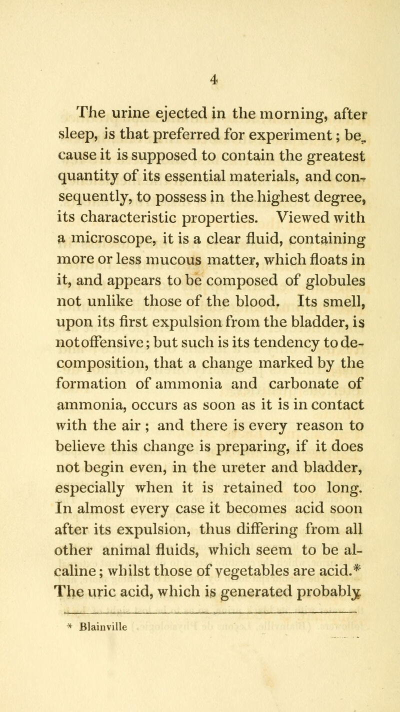 The urine ejected in the morning, after sleep, is that preferred for experiment; be„ cause it is supposed to contain the greatest quantity of its essential materials, and con^ sequently, to possess in the highest degree, its characteristic properties. Viewed with a microscope, it is a clear fluid, containing more or less mucous matter, which floats in it, and appears to be composed of globules not unlike those of the blood. Its smell, upon its first expulsion from the bladder, is not offensive; but such is its tendency to de- composition, that a change marked by the formation of ammonia and carbonate of ammonia, occurs as soon as it is in contact with the air ; and there is every reason to believe this change is preparing, if it does not begin even, in the ureter and bladder, especially when it is retained too long. In almost every case it becomes acid soon after its expulsion, thus differing from all other animal fluids, which seem to be al- caline; whilst those of vegetables are acid.* The uric acid, which is generated probably * Blainville