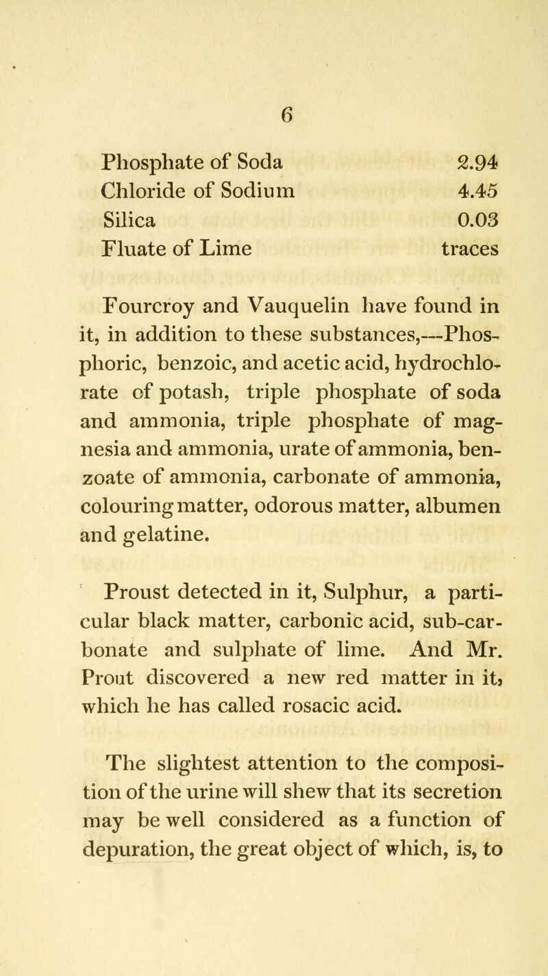 Phosphate of Soda 2.94 Chloride of Sodium 4.45 Silica 0.03 Fluate of Lime traces Fourcroy and Vauquelin have found in it, in addition to these substances,—Phos- phoric, benzoic, and acetic acid, hydrochlo- rate of potash, triple phosphate of soda and ammonia, triple phosphate of mag- nesia and ammonia, urate of ammonia, ben- zoate of ammonia, carbonate of ammonia, colouring matter, odorous matter, albumen and gelatine. Proust detected in it, Sulphur, a parti- cular black matter, carbonic acid, sub-car- bonate and sulphate of lime. And Mr. Prout discovered a new red matter in its which he has called rosacic acid. The slightest attention to the composi- tion of the urine will shew that its secretion may be well considered as a function of depuration, the great object of which, is, to