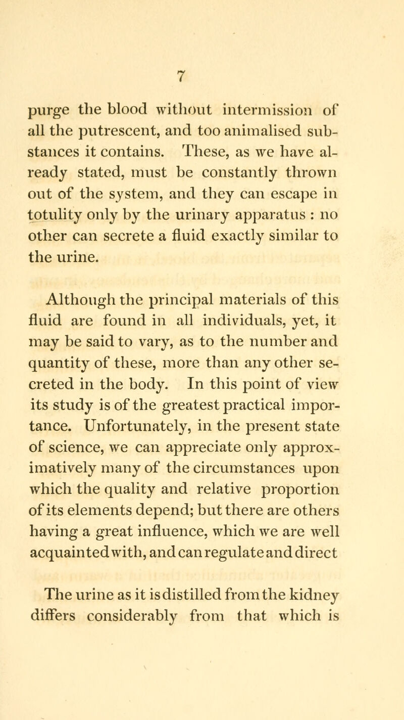 purge the blood without intermission of all the putrescent, and too animalised sub- stances it contains. These, as we have al- ready stated, must be constantly thrown out of the system, and they can escape in totulity only by the urinary apparatus : no other can secrete a fluid exactly similar to the urine. Although the principal materials of this fluid are found in all individuals, yet, it may be said to vary, as to the number and quantity of these, more than any other se- creted in the body. In this point of view its study is of the greatest practical impor- tance. Unfortunately, in the present state of science, we can appreciate only approx- imatively many of the circumstances upon which the quality and relative proportion of its elements depend; but there are others having a great influence, which we are well acquainted with, and can regulate and direct The urine as it is distilled from the kidney differs considerably from that which is