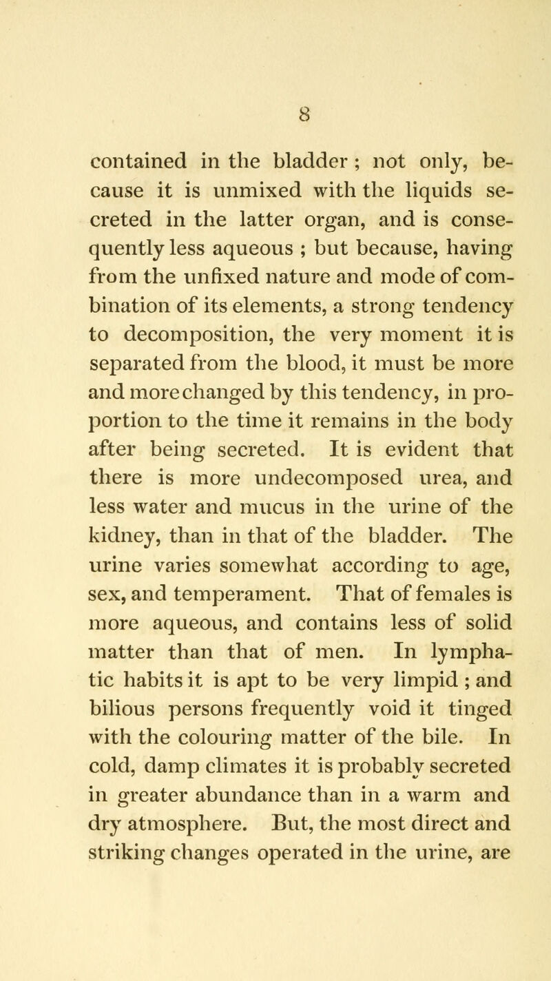 contained in the bladder ; not only, be- cause it is unmixed with the liquids se- creted in the latter organ, and is conse- quently less aqueous ; but because, having from the unfixed nature and mode of com- bination of its elements, a strong tendency to decomposition, the very moment it is separated from the blood, it must be more and more changed by this tendency, in pro- portion to the time it remains in the body after being secreted. It is evident that there is more undecomposed urea, and less water and mucus in the urine of the kidney, than in that of the bladder. The urine varies somewhat according to age, sex, and temperament. That of females is more aqueous, and contains less of solid matter than that of men. In lympha- tic habits it is apt to be very limpid ; and bilious persons frequently void it tinged with the colouring matter of the bile. In cold, damp climates it is probably secreted in greater abundance than in a warm and dry atmosphere. But, the most direct and striking changes operated in the urine, are