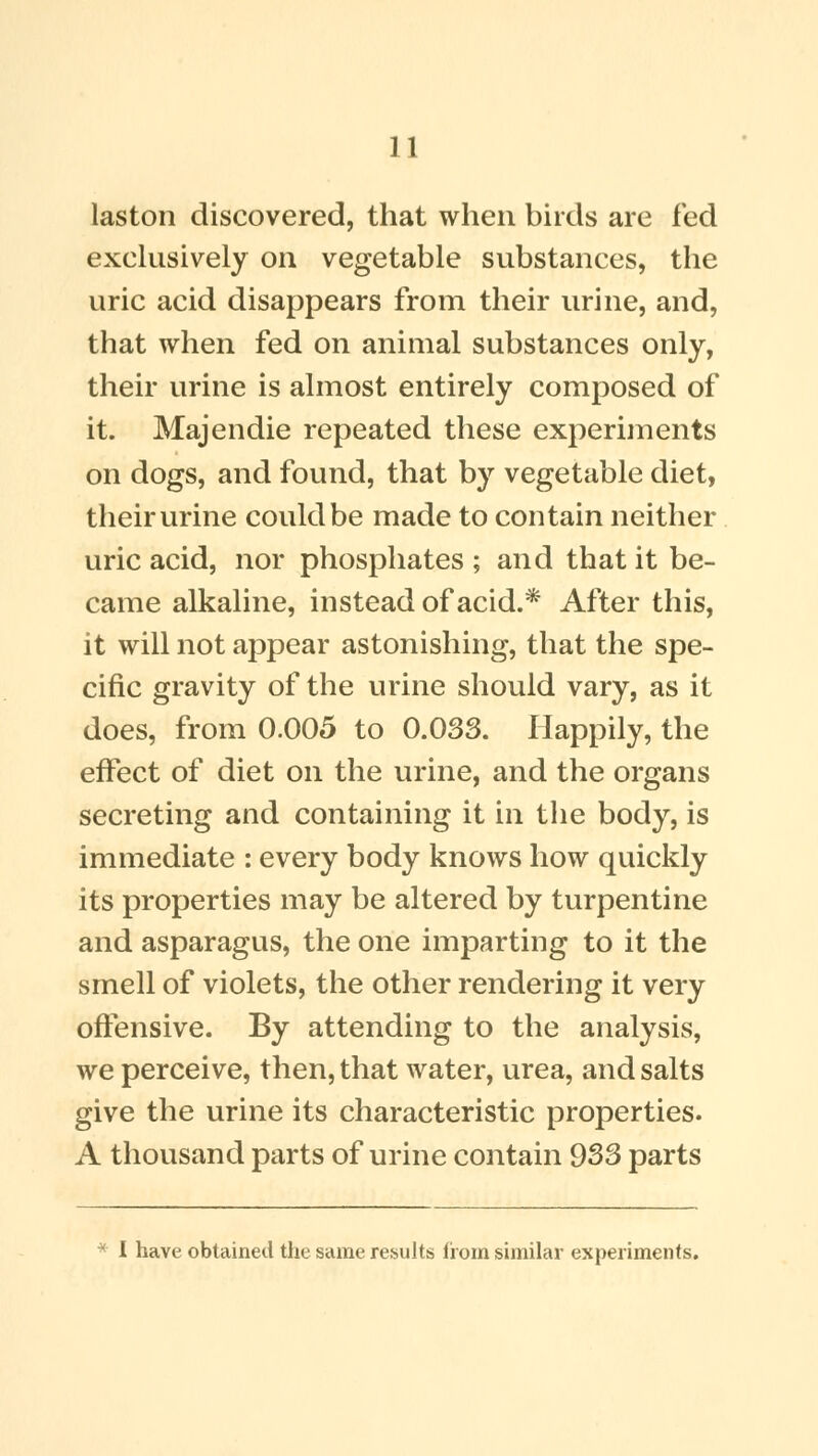 laston discovered, that when birds are fed exclusively on vegetable substances, the uric acid disappears from their urine, and, that when fed on animal substances only, their urine is almost entirely composed of it. Majendie repeated these experiments on dogs, and found, that by vegetable diet, their urine could be made to contain neither uric acid, nor phosphates ; and that it be- came alkaline, instead of acid.* After this, it will not appear astonishing, that the spe- cific gravity of the urine should vary, as it does, from 0.005 to 0.033. Happily, the effect of diet on the urine, and the organs secreting and containing it in the body, is immediate : every body knows how quickly its properties may be altered by turpentine and asparagus, the one imparting to it the smell of violets, the other rendering it very offensive. By attending to the analysis, we perceive, then, that water, urea, and salts give the urine its characteristic properties. A thousand parts of urine contain 933 parts * I have obtained the same results from similar experiments.