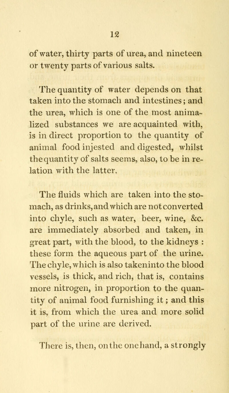 of water, thirty parts of urea, and nineteen or twenty parts of various salts. The quantity of water depends on that taken into the stomach and intestines; and the urea, which is one of the most annua- lized substances we are acquainted with, is in direct proportion to the quantity of animal food injested and digested, whilst the quantity of salts seems, also, to be in re- lation with the latter. The fluids which are taken into the sto- mach, as drinks, and which are not converted into chyle, such as water, beer, wine, &c. are immediately absorbed and taken, in great part, with the blood, to the kidneys : these form the aqueous part of the urine. The chyle, which is also takeninto the blood vessels, is thick, and rich, that is, contains more nitrogen, in proportion to the quan- tity of animal food furnishing it; and this it is, from which the urea and more solid part of the urine are derived. There is, then, on the one hand, a strongly