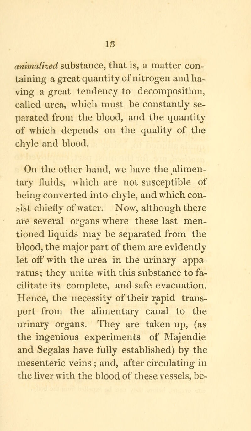 animalized substance, that is, a matter con- taining a great quantity of nitrogen and ha- ving a great tendency to decomposition, called urea, which must be constantly se- parated from the blood, and the quantity of which depends on the quality of the chyle and blood. On the other hand, we have the alimen- tary fluids, which are not susceptible of being converted into chyle, and which con- sist chiefly of water. Now, although there are several organs where these last men- tioned liquids may be separated from the blood, the major part of them are evidently let off with the urea in the urinary appa- ratus; they unite with this substance to fa- cilitate its complete, and safe evacuation. Hence, the necessity of their rapid trans- port from the alimentary canal to the urinary organs. They are taken up, (as the ingenious experiments of Majendie and Segalas have fully established) by the mesenteric veins ; and, after circulating in the liver with the blood of these vessels, be-