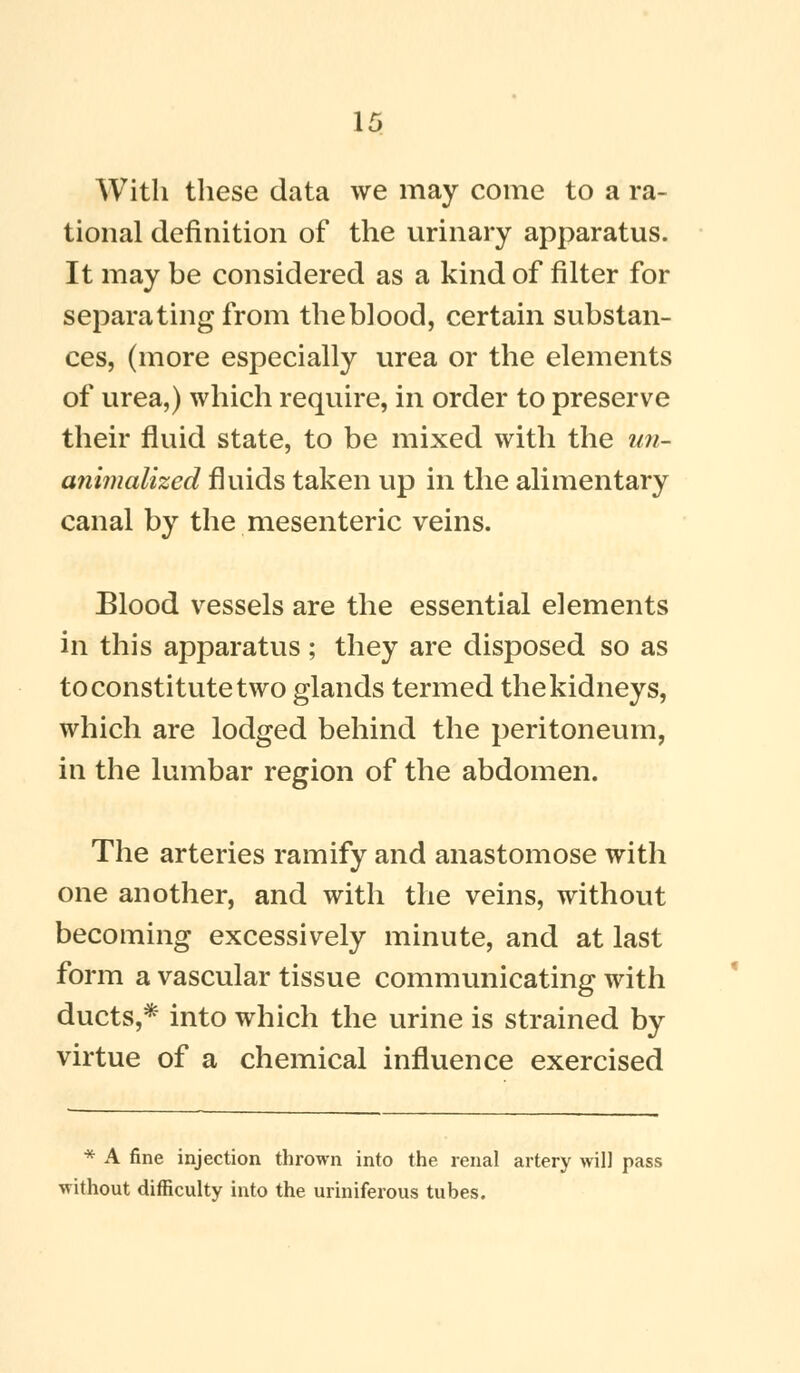 With these data we may come to a ra- tional definition of the urinary apparatus. It may be considered as a kind of filter for separating from theblood, certain substan- ces, (more especially urea or the elements of urea,) which require, in order to preserve their fluid state, to be mixed with the un- animalized fluids taken up in the alimentary canal by the mesenteric veins. Blood vessels are the essential elements in this apparatus ; they are disposed so as to constitute two glands termed the kidneys, which are lodged behind the peritoneum, in the lumbar region of the abdomen. The arteries ramify and anastomose with one another, and with the veins, without becoming excessively minute, and at last form a vascular tissue communicating with ducts,* into which the urine is strained by virtue of a chemical influence exercised * A fine injection thrown into the renal artery will pass •without difficulty into the uriniferous tubes.