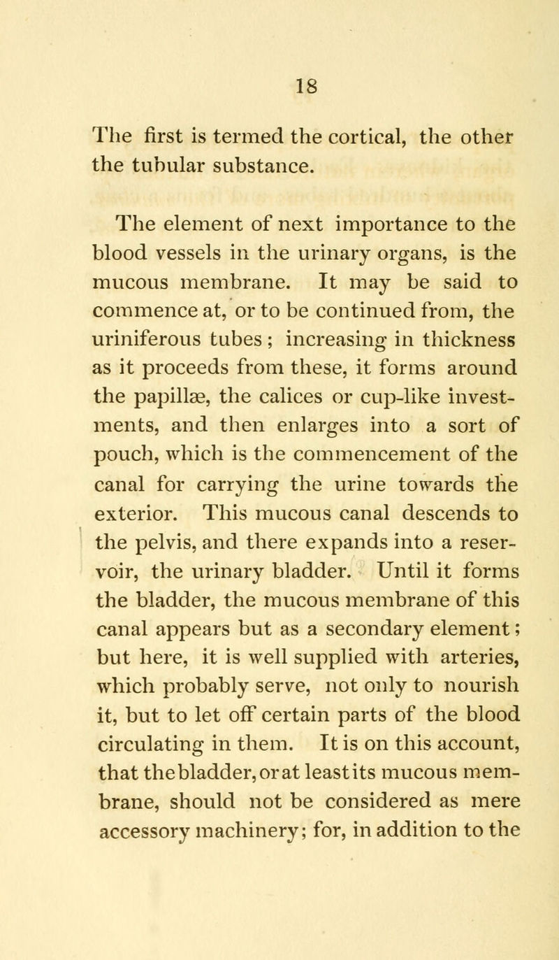 The first is termed the cortical, the other the tuhular substance. The element of next importance to the blood vessels in the urinary organs, is the mucous membrane. It may be said to commence at, or to be continued from, the uriniferous tubes ; increasing in thickness as it proceeds from these, it forms around the papillae, the calices or cup-like invest- ments, and then enlarges into a sort of pouch, which is the commencement of the canal for carrying the urine towards the exterior. This mucous canal descends to the pelvis, and there expands into a reser- voir, the urinary bladder. Until it forms the bladder, the mucous membrane of this canal appears but as a secondary element; but here, it is well supplied with arteries, which probably serve, not only to nourish it, but to let off certain parts of the blood circulating in them. It is on this account, that the bladder, or at least its mucous mem- brane, should not be considered as mere accessory machinery; for, in addition to the