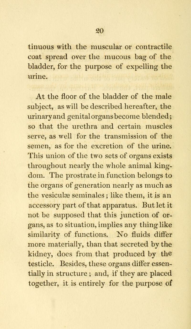 tinuous with the muscular or contractile coat spread over the mucous bag of the bladder, for the purpose of expelling the urine. At the floor of the bladder of the male subject, as will be described hereafter, the urinary and genital organs become blended; so that the urethra and certain muscles serve, as well for the transmission of the semen, as for the excretion of the urine. This union of the two sets of organs exists throughout nearly the whole animal king- dom. The prostrate in function belongs to the organs of generation nearly as much as the vesiculae seminales ; like them, it is an accessory part of that apparatus. But let it not be supposed that this junction of or- gans, as to situation, implies any thing like similarity of functions. No fluids differ more materially, than that secreted by the kidney, does from that produced by the testicle. Besides, these organs differ essen- tially in structure ; and, if they are placed together, it is entirely for the purpose of