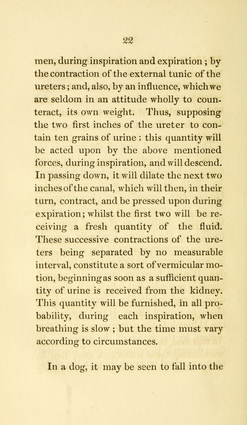 men, during inspiration and expiration ; by the contraction of the external tunic of the ureters; and, also, by an influence, which we are seldom in an attitude wholly to coun- teract, its own weight. Thus, supposing the two first inches of the ureter to con- tain ten grains of urine ; this quantity will be acted upon by the above mentioned forces, during inspiration, and will descend. In passing down, it will dilate the next two inches of the canal, which will then, in their turn, contract, and be pressed upon during expiration; whilst the first two will be re- ceiving a fresh quantity of the fluid. These successive contractions of the ure- ters being separated by no measurable interval, constitute a sort of vermicular mo- tion, beginning as soon as a sufficient quan- tity of urine is received from the kidney. This quantity will be furnished, in all pro- bability, during each inspiration, when breathing is slow ; but the time must vary according to circumstances. In a dog, it may be seen to fall into the