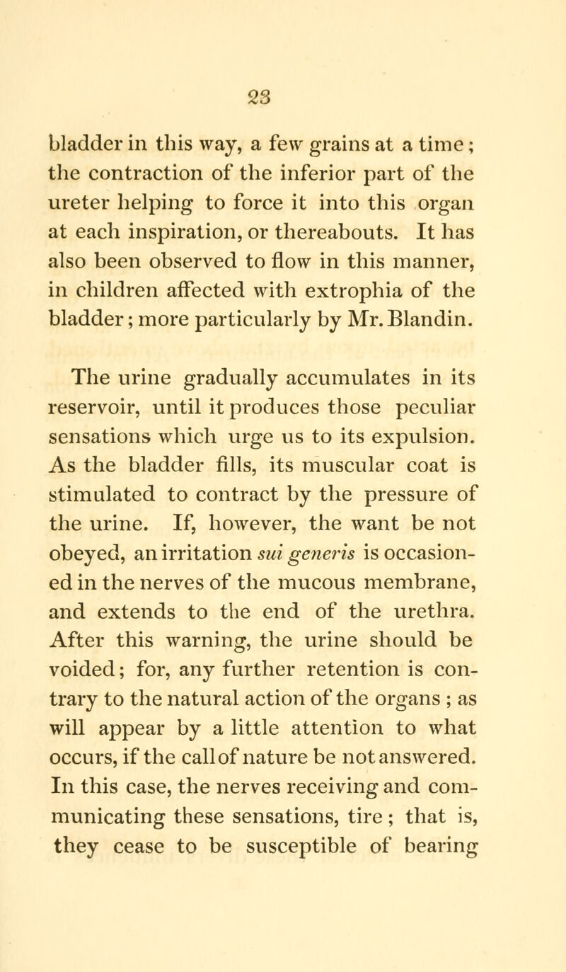 bladder in this way, a few grains at a time; the contraction of the inferior part of the ureter helping to force it into this organ at each inspiration, or thereabouts. It has also been observed to flow in this manner, in children affected with extrophia of the bladder; more particularly by Mr.Blandin. The urine gradually accumulates in its reservoir, until it produces those peculiar sensations which urge us to its expulsion. As the bladder fills, its muscular coat is stimulated to contract by the pressure of the urine. If, however, the want be not obeyed, an irritation sui generis is occasion- ed in the nerves of the mucous membrane, and extends to the end of the urethra. After this warning, the urine should be voided; for, any further retention is con- trary to the natural action of the organs ; as will appear by a little attention to what occurs, if the call of nature be not answered. In this case, the nerves receiving and com- municating these sensations, tire; that is, they cease to be susceptible of bearing