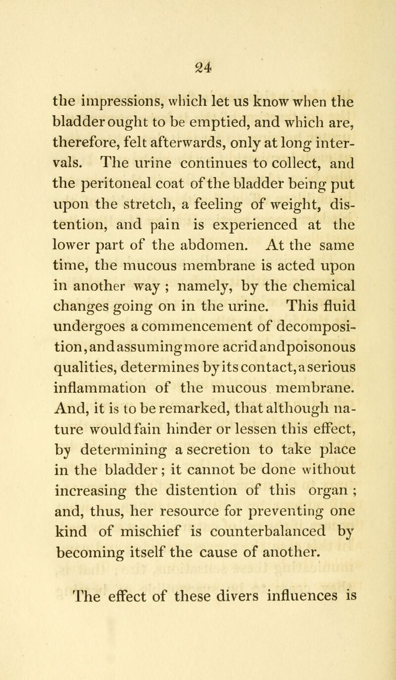 the impressions, which let us know when the bladder ought to be emptied, and which are, therefore, felt afterwards, only at long inter- vals. The urine continues to collect, and the peritoneal coat of the bladder being put upon the stretch, a feeling of weight, dis- tention, and pain is experienced at the lower part of the abdomen. At the same time, the mucous membrane is acted upon in another way ; namely, by the chemical changes going on in the urine. This fluid undergoes a commencement of decomposi- tion, and assuming mo re acrid andpoisonous qualities, determines by its contact, a serious inflammation of the mucous membrane. And, it is to be remarked, that although na- ture would fain hinder or lessen this effect, by determining a secretion to take place in the bladder; it cannot be done without increasing the distention of this organ ; and, thus, her resource for preventing one kind of mischief is counterbalanced by becoming itself the cause of another. The effect of these divers influences is