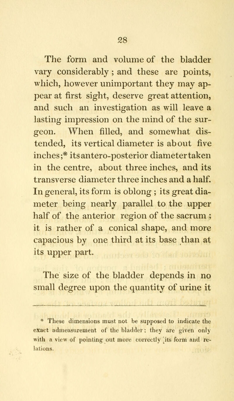 The form and volume of the bladder vary considerably ; and these are points, which, however unimportant they may ap- pear at first sight, deserve great attention, and such an investigation as will leave a lasting impression on the mind of the sur- geon. When filled, and somewhat dis- tended, its vertical diameter is about five inches;* itsantero-posterior diameter taken in the centre, about three inches, and its transverse diameter three inches and a half. In general, its form is oblong ; its great dia- meter being nearly parallel to the upper half of the anterior region of the sacrum ; it is rather of a conical shape, and more capacious by one third at its base than at its upper part. The size of the bladder depends in no small degree upon the quantity of urine it * These dimensions must not be supposed to indicate the exact admeasurement of the bladder: they are given only with a view of pointing out more correctly ^its form and re- lations.