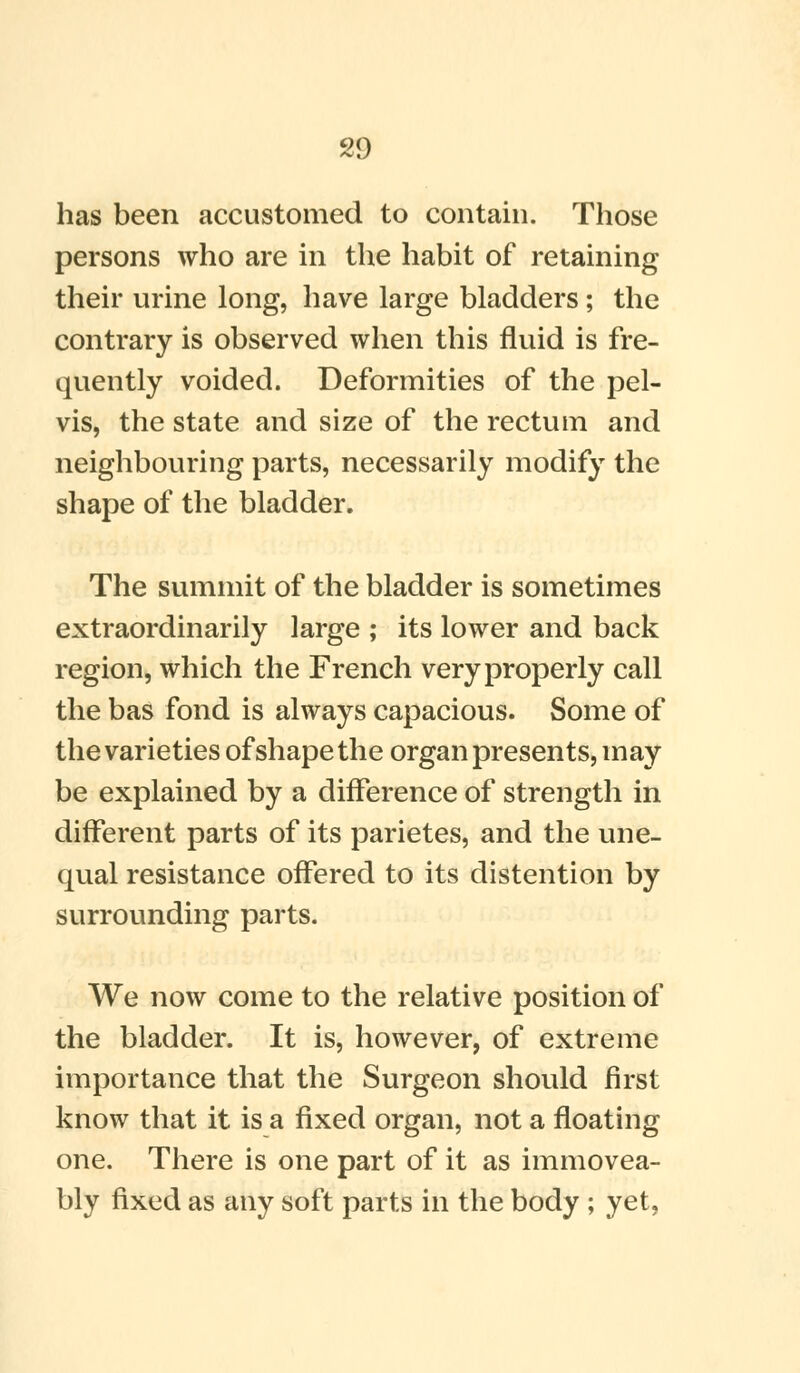 has been accustomed to contain. Those persons who are in the habit of retaining their urine long, have large bladders ; the contrary is observed when this fluid is fre- quently voided. Deformities of the pel- vis, the state and size of the rectum and neighbouring parts, necessarily modify the shape of the bladder. The summit of the bladder is sometimes extraordinarily large ; its lower and back region, which the French very properly call the bas fond is always capacious. Some of the varieties of shape the organ presents, may be explained by a difference of strength in different parts of its parietes, and the une- qual resistance offered to its distention by surrounding parts. We now come to the relative position of the bladder. It is, however, of extreme importance that the Surgeon should first know that it is a fixed organ, not a floating one. There is one part of it as immovea- bly fixed as any soft parts in the body ; yet,