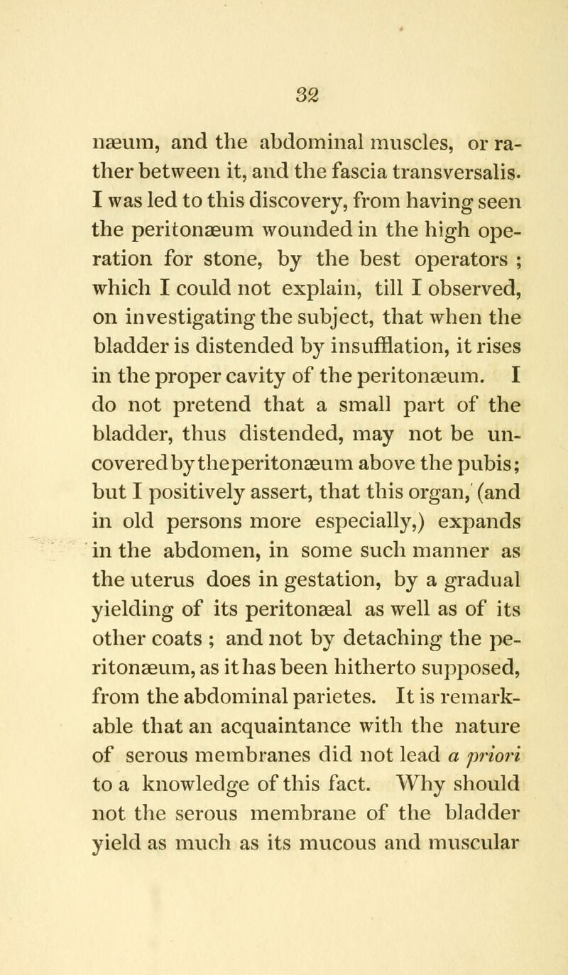 naeum, and the abdominal muscles, or ra- ther between it, and the fascia transversalis. I was led to this discovery, from having seen the peritonaeum wounded in the high ope- ration for stone, by the best operators ; which I could not explain, till I observed, on investigating the subject, that when the bladder is distended by insufflation, it rises in the proper cavity of the peritonaeum. I do not pretend that a small part of the bladder, thus distended, may not be un- covered by the peritonaeum above the pubis; but I positively assert, that this organ, (and in old persons more especially,) expands in the abdomen, in some such manner as the uterus does in gestation, by a gradual yielding of its peritonaeal as well as of its other coats ; and not by detaching the pe- ritonaeum, as it has been hitherto supposed, from the abdominal parietes. It is remark- able that an acquaintance with the nature of serous membranes did not lead a priori to a knowledge of this fact. Why should not the serous membrane of the bladder yield as much as its mucous and muscular