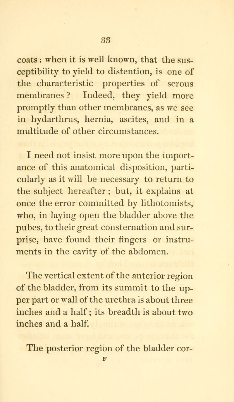 coats; when it is well known, that the sus- ceptibility to yield to distention, is one of the characteristic properties of serous membranes ? Indeed, they yield more promptly than other membranes, as we see in hydarthrus, hernia, ascites, and in a multitude of other circumstances. I need not insist more upon the import- ance of this anatomical disposition, parti- cularly as it will be necessary to return to the subject hereafter; but, it explains at once the error committed by lithotomists, who, in laying open the bladder above the pubes, to their great consternation and sur- prise, have found their fingers or instru- ments in the cavity of the abdomen. The vertical extent of the anterior region of the bladder, from its summit to the up- per part or wall of the urethra is about three inches and a half; its breadth is about two inches and a half.