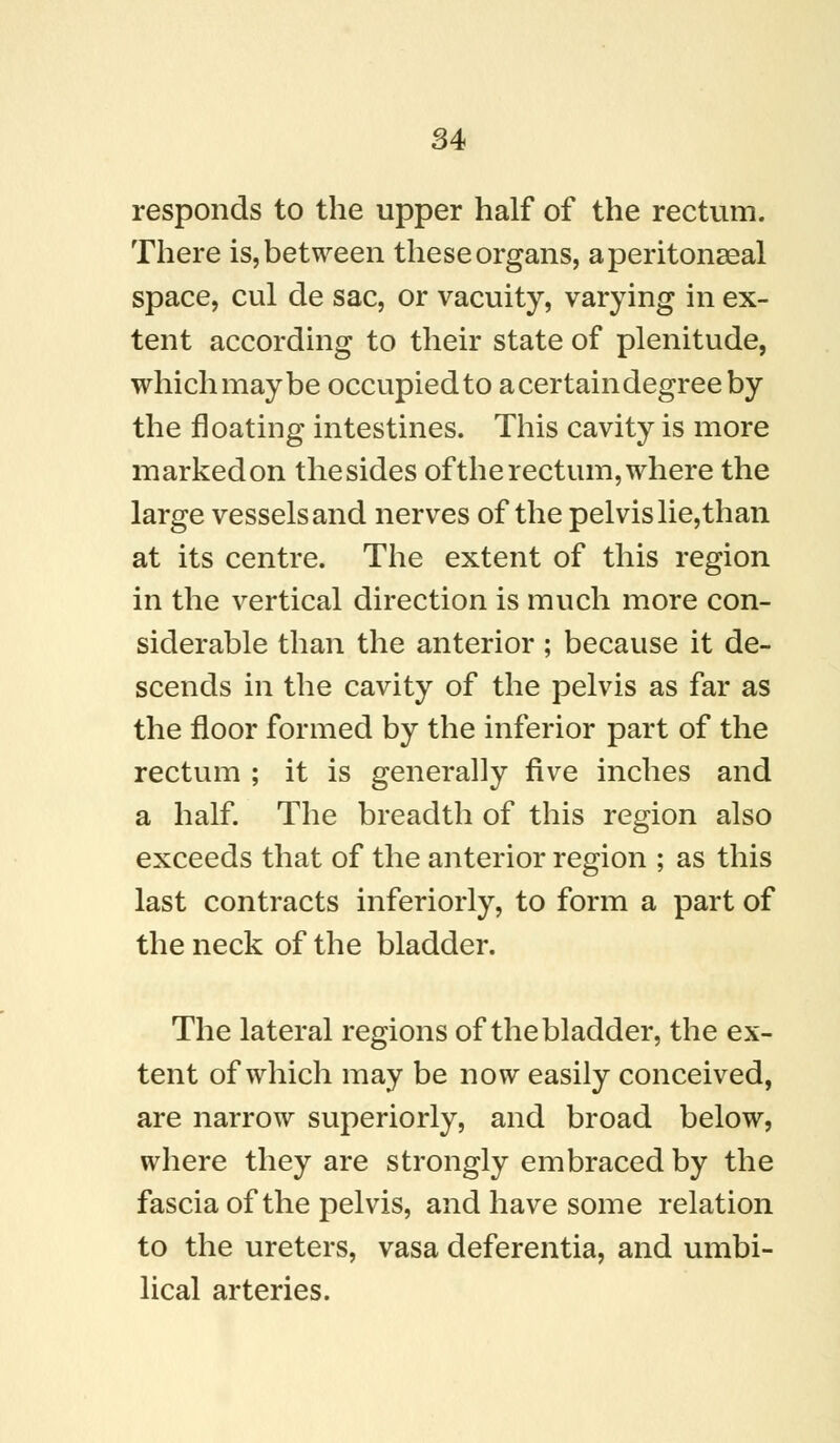 responds to the upper half of the rectum. There is, between these organs, a peritoneal space, cul de sac, or vacuity, varying in ex- tent according to their state of plenitude, which may be occupied to a certain degree by the floating intestines. This cavity is more markedon thesides oftherectum,where the large vessels and nerves ofthe pelvis lie, than at its centre. The extent of this region in the vertical direction is much more con- siderable than the anterior; because it de- scends in the cavity of the pelvis as far as the floor formed by the inferior part of the rectum ; it is generally five inches and a half. The breadth of this region also exceeds that of the anterior region ; as this last contracts inferiorly, to form a part of the neck of the bladder. The lateral regions of the bladder, the ex- tent of which may be now easily conceived, are narrow superiorly, and broad below, where they are strongly embraced by the fascia of the pelvis, and have some relation to the ureters, vasa deferentia, and umbi- lical arteries.