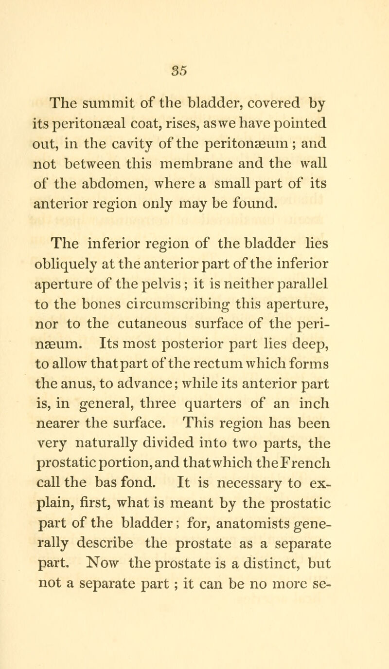 The summit of the bladder, covered by its peritonaeal coat, rises, as we have pointed out, in the cavity of the peritonaeum; and not between this membrane and the wall of the abdomen, where a small part of its anterior region only may be found. The inferior region of the bladder lies obliquely at the anterior part of the inferior aperture of the pelvis; it is neither parallel to the bones circumscribing this aperture, nor to the cutaneous surface of the peri- naaum. Its most posterior part lies deep, to allow that part of the rectum which forms the anus, to advance; while its anterior part is, in general, three quarters of an inch nearer the surface. This region has been very naturally divided into two parts, the prostatic portion, and that which the French call the bas fond. It is necessary to ex- plain, first, what is meant by the prostatic part of the bladder; for, anatomists gene- rally describe the prostate as a separate part. Now the prostate is a distinct, but not a separate part; it can be no more se-