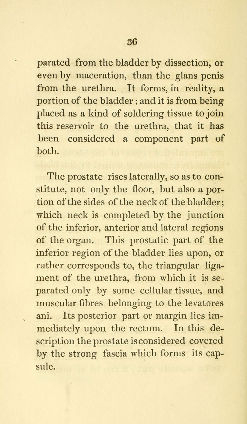 parated from the bladder by dissection, or even by maceration, than the glans penis from the urethra. It forms, in reality, a portion of the bladder; and it is from being placed as a kind of soldering tissue to join this reservoir to the urethra, that it has been considered a component part of both. The prostate rises laterally, so as to con- stitute, not only the floor, but also a por- tion of the sides of the neck of the bladder; which neck is completed by the junction of the inferior, anterior and lateral regions of the organ. This prostatic part of the inferior region of the bladder lies upon, or rather corresponds to, the triangular liga- ment of the urethra, from which it is se- parated only by some cellular tissue, and muscular fibres belonging to the levatores ani. Its posterior part or margin lies im- mediately upon the rectum. In this de- scription the prostate is considered covered by the strong fascia which forms its cap- sule.