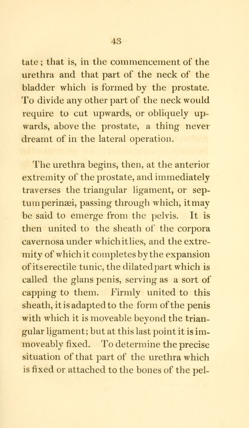 tate ; that is, in the commencement of the urethra and that part of the neck of the bladder which is formed by the prostate. To divide any other part of the neck would require to cut upwards, or obliquely up- wards, above the prostate, a thing never dreamt of in the lateral operation. The urethra begins, then, at the anterior extremity of the prostate, and immediately traverses the triangular ligament, or sep- tum perinaei, passing through which, it may be said to emerge from the pelvis. It is then united to the sheath of the corpora cavernosa under which itlies, and the extre- mity of which it completes by the expansion of its erectile tunic, the dilated part which is called the glans penis, serving as a sort of capping to them. Firmly united to this sheath, it is adapted to the form of the penis with which it is moveable beyond the trian- gular ligament; but at this last point it is im- moveably fixed. To determine the precise situation of that part of the urethra which is fixed or attached to the bones of the pel-