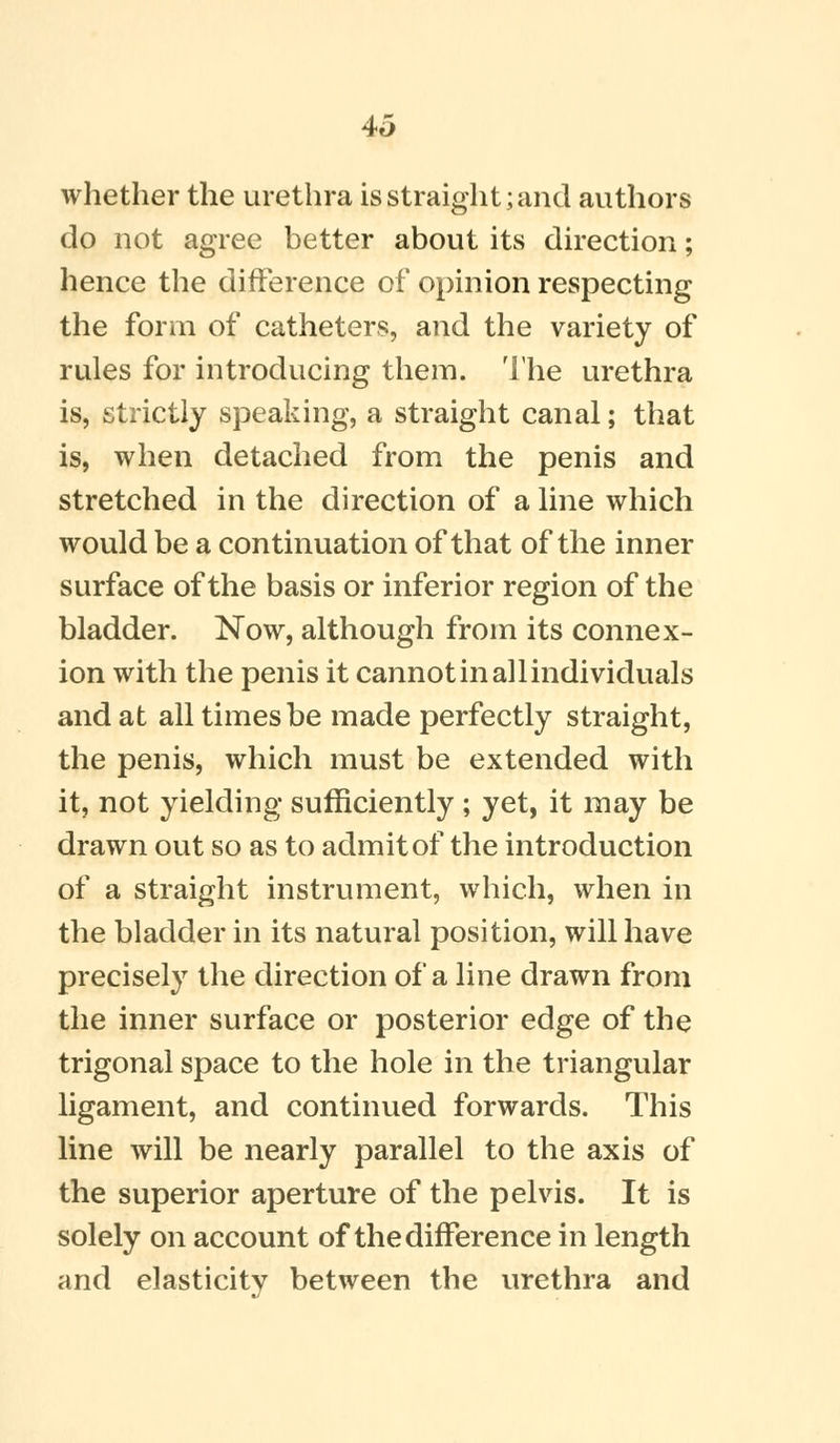 4o whether the urethra is straight; and authors do not agree better about its direction; hence the difference of opinion respecting the form of catheters, and the variety of rules for introducing them. The urethra is, strictly speaking, a straight canal; that is, when detached from the penis and stretched in the direction of a line which would be a continuation of that of the inner surface of the basis or inferior region of the bladder. Now, although from its connex- ion with the penis it cannot in all individuals and at all times be made perfectly straight, the penis, which must be extended with it, not yielding sufficiently ; yet, it may be drawn out so as to admit of the introduction of a straight instrument, which, when in the bladder in its natural position, will have precisely the direction of a line drawn from the inner surface or posterior edge of the trigonal space to the hole in the triangular ligament, and continued forwards. This line will be nearly parallel to the axis of the superior aperture of the pelvis. It is solely on account of the difference in length and elasticity between the urethra and